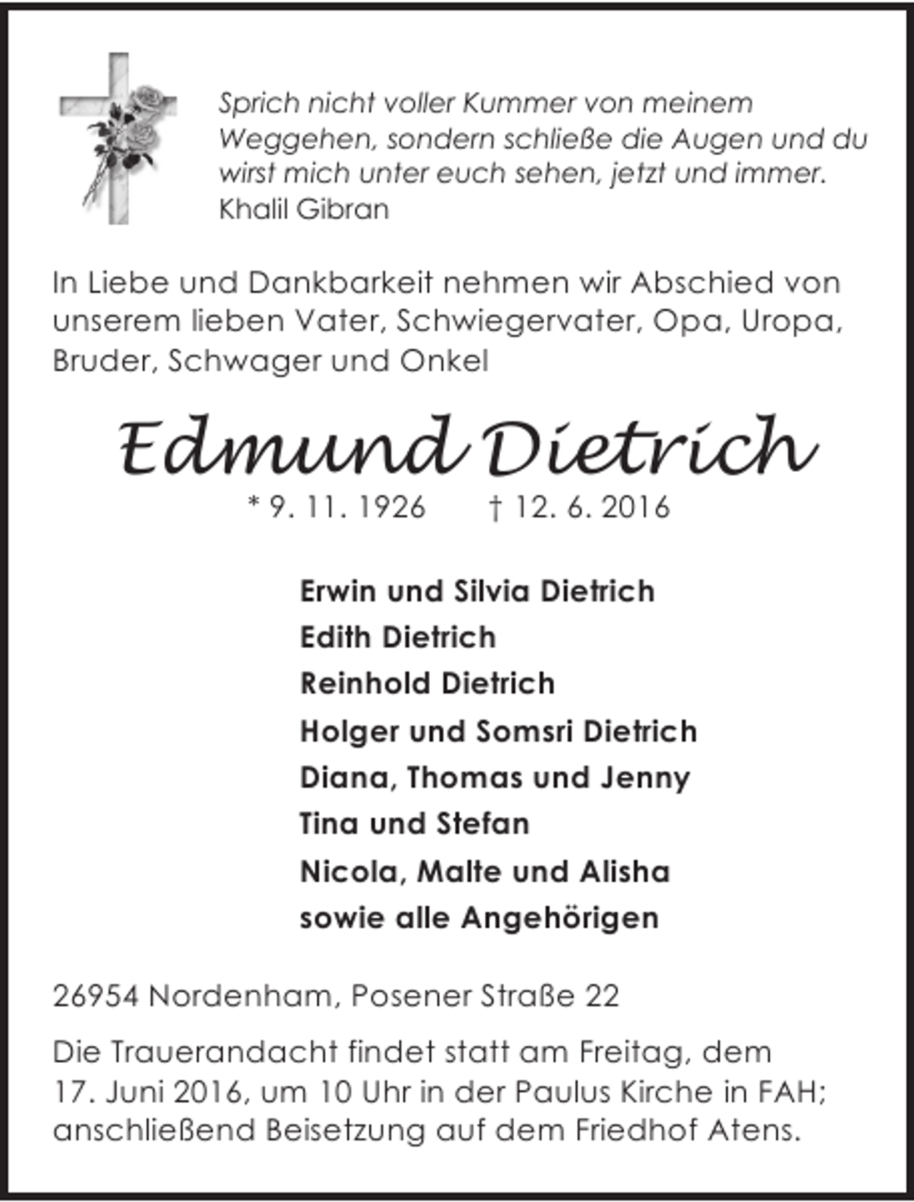 <p>Sprich nicht voller Kummer von meinem<br />Weggehen, sondern schließe die Augen und du<br />wirst mich unter euch sehen, jetzt und immer.<br />Khalil Gibran</p><p>In Liebe und Dankbarkeit nehmen wir Abschied von<br />unserem lieben Vater, Schwiegervater, Opa, Uropa,<br />Bruder, Schwager und Onkel</p><p>Edmund Dietrich<br />* 9. 11. 1926</p><p>† 12. 6. 2016</p><p>Erwin und Silvia Dietrich<br />Edith Dietrich<br />Reinhold Dietrich<br />Holger und Somsri Dietrich<br />Diana, Thomas und Jenny<br />Tina und Stefan<br />Nicola, Malte und Alisha<br />sowie alle Angehörigen<br />26954 Nordenham, Posener Straße 22<br />Die Trauerandacht findet statt am Freitag, dem<br />17. Juni 2016, um 10 Uhr in der Paulus Kirche in FAH;<br />anschließend Beisetzung auf dem Friedhof Atens.</p>