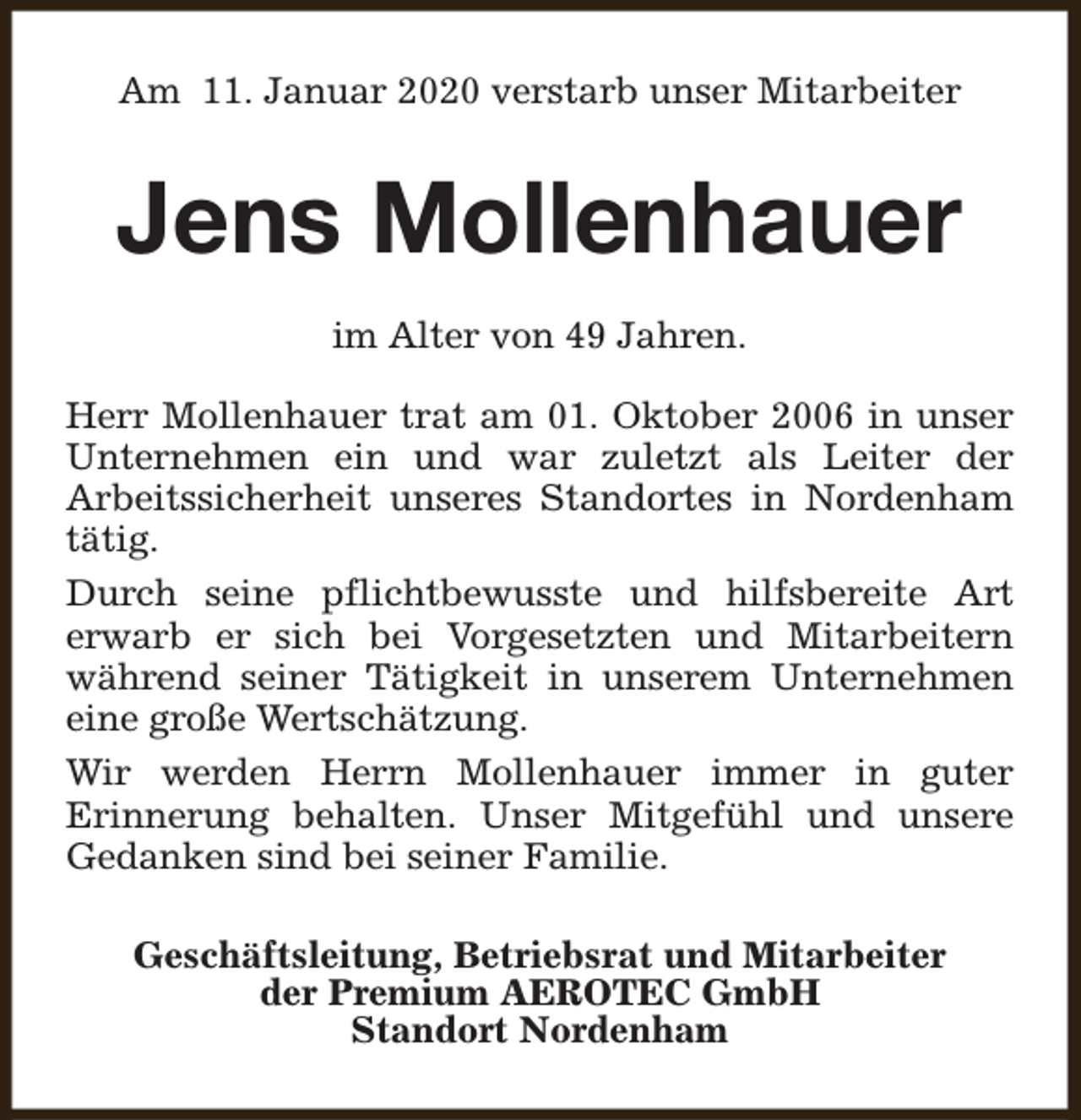 <p>Am 11. Januar 2020 verstarb unser Mitarbeiter</p><p>Jens Mollenhauer<br />im Alter von 49 Jahren.<br />Herr Mollenhauer trat am 01. Oktober 2006 in unser<br />Unternehmen ein und war zuletzt als Leiter der<br />Arbeitssicherheit unseres Standortes in Nordenham<br />tätig.<br />Durch seine pflichtbewusste und hilfsbereite Art<br />erwarb er sich bei Vorgesetzten und Mitarbeitern<br />während seiner Tätigkeit in unserem Unternehmen<br />eine große Wertschätzung.<br />Wir werden Herrn Mollenhauer immer in guter<br />Erinnerung behalten. Unser Mitgefühl und unsere<br />Gedanken sind bei seiner Familie.<br />Geschäftsleitung, Betriebsrat und Mitarbeiter<br />der Premium AEROTEC GmbH<br />Standort Nordenham</p>