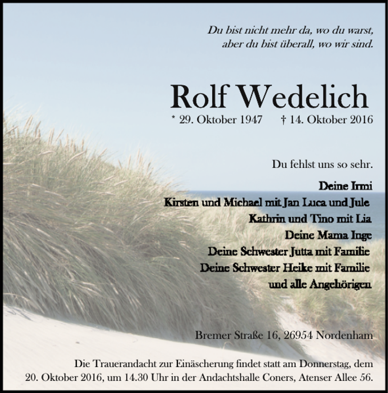 <p>Du bist nicht mehr da, wo du warst,<br />aber du bist überall, wo wir sind.</p><p>* 29. Oktober 1947</p><p>† 14. Oktober 2016<br />Du fehlst uns so sehr.</p><p>Bremer Straße 16, 26954 Nordenham<br />Die Trauerandacht zur Einäscherung findet statt am Donnerstag, dem<br />20. Oktober 2016, um 14.30 Uhr in der Andachtshalle Coners, Atenser Allee 56.</p>