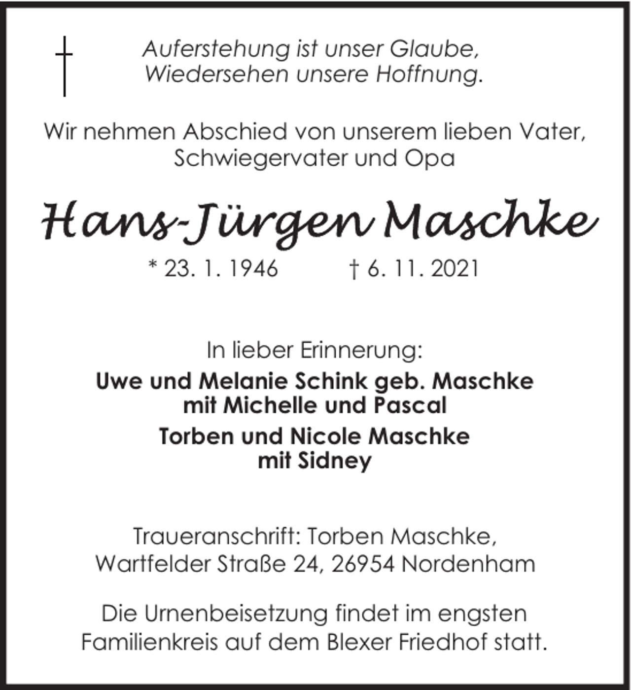 <p>Auferstehung ist unser Glaube,<br />Wiedersehen unsere Hoffnung.<br />Wir nehmen Abschied von unserem lieben Vater,<br />Schwiegervater und Opa</p>
<p>* 23. 1. 1946</p>
<p>† 6. 11. 2021</p>
<p>In lieber Erinnerung:<br />Uwe und Melanie Schink geb. Maschke<br />mit Michelle und Pascal<br />Torben und Nicole Maschke<br />mit Sidney<br />Traueranschrift: Torben Maschke,<br />Wartfelder Straße 24, 26954 Nordenham<br />Die Urnenbeisetzung findet im engsten<br />Familienkreis auf dem Blexer Friedhof statt.</p>