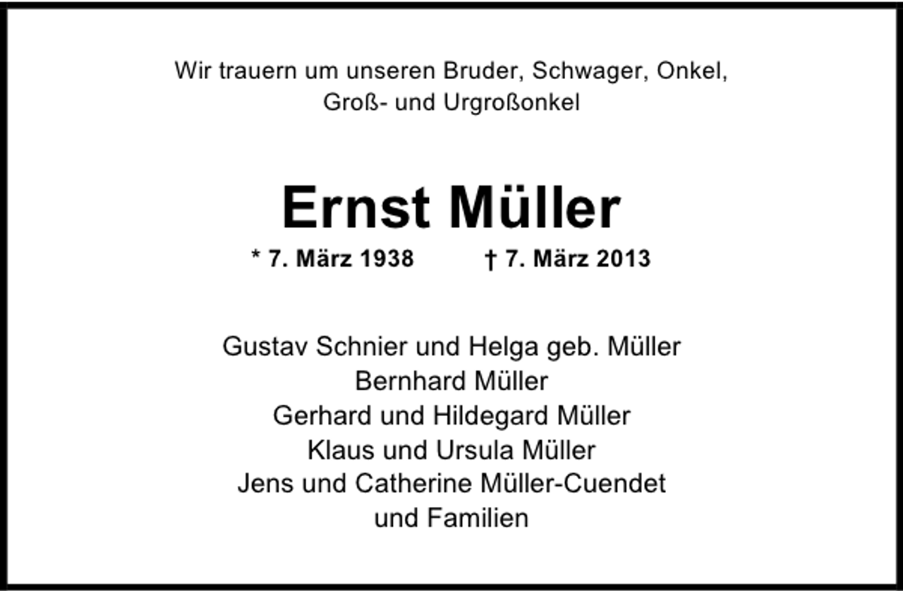 <p>Wir trauern um unseren Bruder, Schwager, Onkel,<br />Groß- und Urgroßonkel</p><p>Ernst Müller</p><p>* 7. März 1938</p><p>† 7. März 2013</p><p>Gustav Schnier und Helga geb. Müller<br />Bernhard Müller<br />Gerhard und Hildegard Müller<br />Klaus und Ursula Müller<br />Jens und Catherine Müller-Cuendet<br />und Familien</p>