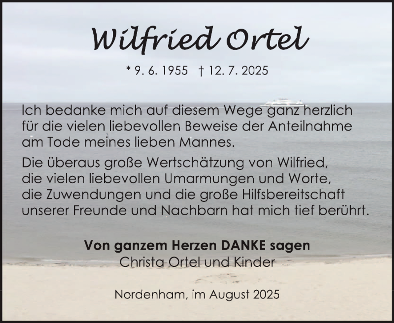 <p>* 9. 6. 1955 † 12. 7. 2025</p>
<p>Ich bedanke mich auf diesem Wege ganz herzlich<br />für die vielen liebevollen Beweise der Anteilnahme<br />am Tode meines lieben Mannes.<br />Die überaus große Wertschätzung von Wilfried,<br />die vielen liebevollen Umarmungen und Worte,<br />die Zuwendungen und die große Hilfsbereitschaft<br />unserer Freunde und Nachbarn hat mich tief berührt.<br />Von ganzem Herzen DANKE sagen<br />Christa Ortel und Kinder<br />Nord<br />denh<br />ham, im Augustt 2025</p>