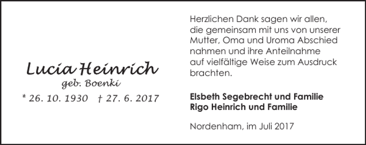 <p>geb. Boenki<br />* 26. 10. 1930</p><p>† 27. 6. 2017</p><p>Herzlichen Dank sagen wir allen,<br />die gemeinsam mit uns von unserer<br />Mutter, Oma und Uroma Abschied<br />nahmen und ihre Anteilnahme<br />auf vielfältige Weise zum Ausdruck<br />brachten.<br />Elsbeth Segebrecht und Familie<br />Rigo Heinrich und Familie<br />Nordenham, im Juli 2017</p>