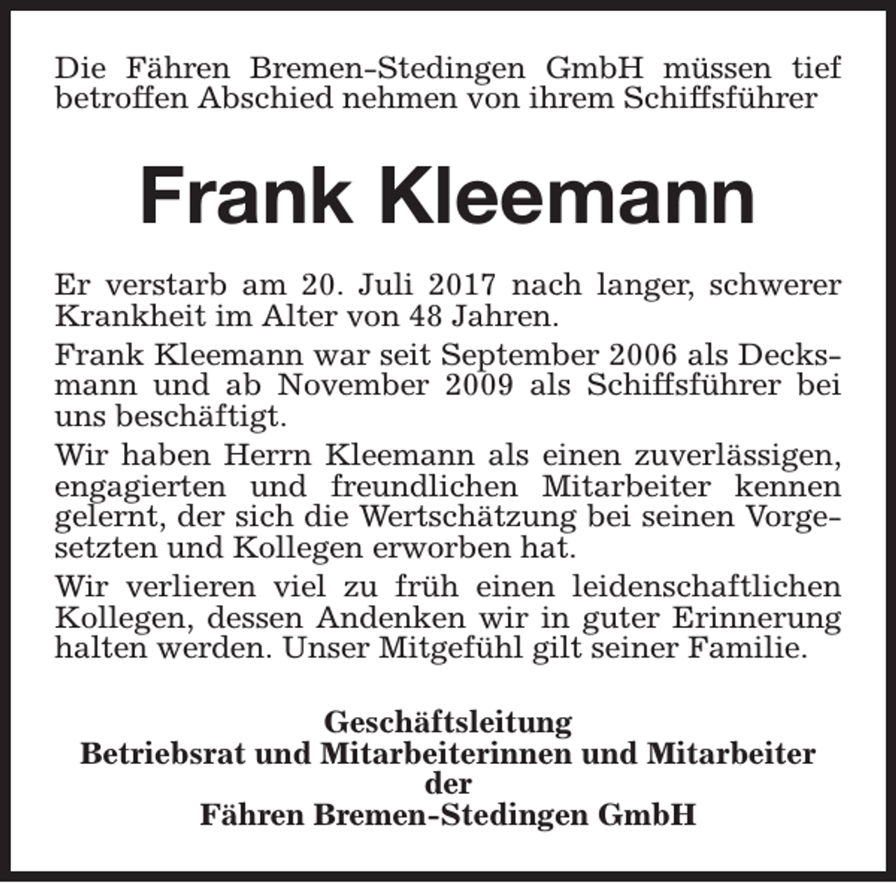 <p>Die Fähren Bremen-Stedingen GmbH müssen tief<br />betroffen Abschied nehmen von ihrem Schiffsführer</p><p>Frank Kleemann<br />Er verstarb am 20. Juli 2017 nach langer, schwerer<br />Krankheit im Alter von 48 Jahren.<br />Frank Kleemann war seit September 2006 als Decksmann und ab November 2009 als Schiffsführer bei<br />uns beschäftigt.<br />Wir haben Herrn Kleemann als einen zuverlässigen,<br />engagierten und freundlichen Mitarbeiter kennen<br />gelernt, der sich die Wertschätzung bei seinen Vorgesetzten und Kollegen erworben hat.<br />Wir verlieren viel zu früh einen leidenschaftlichen<br />Kollegen, dessen Andenken wir in guter Erinnerung<br />halten werden. Unser Mitgefühl gilt seiner Familie.<br />Geschäftsleitung<br />Betriebsrat und Mitarbeiterinnen und Mitarbeiter<br />der<br />Fähren Bremen-Stedingen GmbH</p>