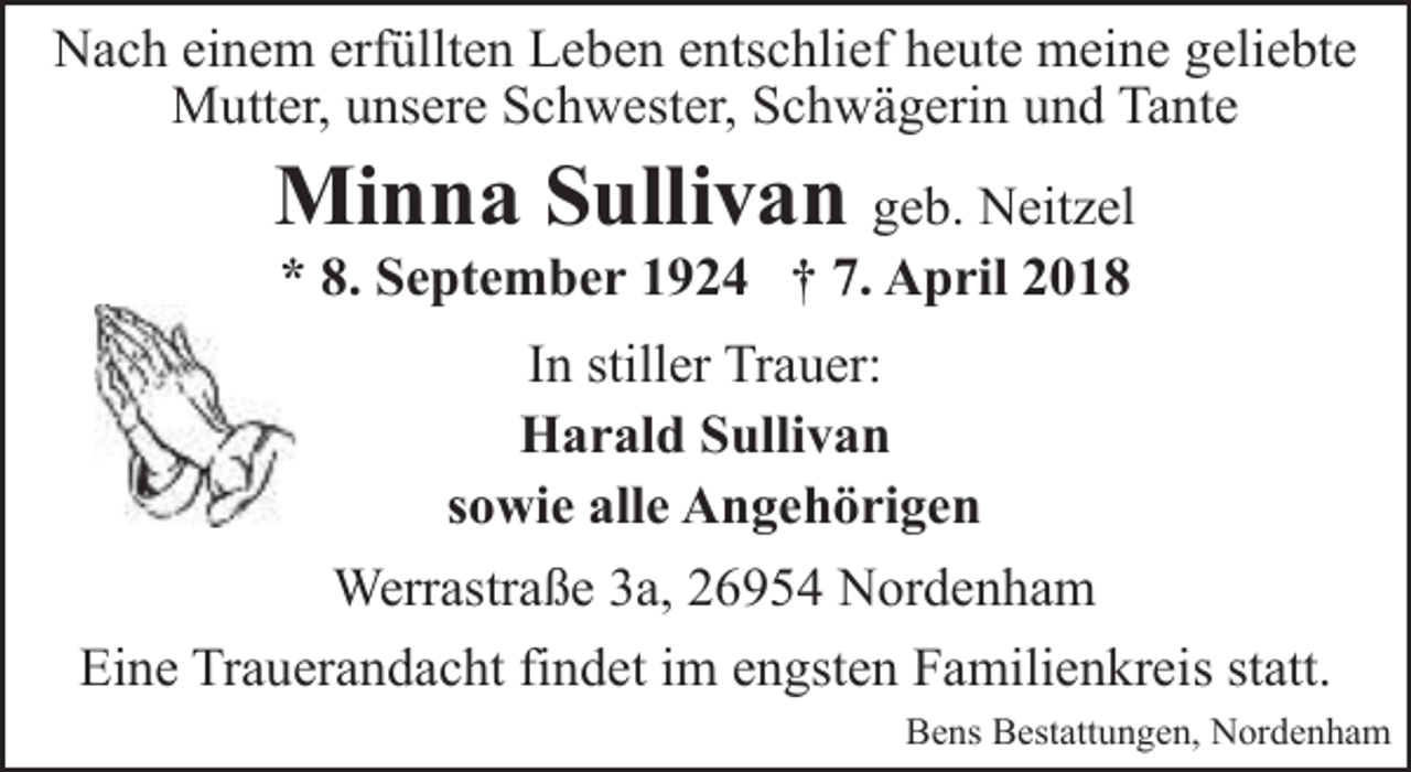 <p>Nach einem erfüllten Leben entschlief heute meine geliebte<br />Mutter, unsere Schwester, Schwägerin und Tante</p><p>Minna Sullivan geb. Neitzel<br />* 8. September 1924 † 7. April 2018</p><p>In stiller Trauer:<br />Harald Sullivan<br />sowie alle Angehörigen<br />Werrastraße 3a, 26954 Nordenham<br />Eine Trauerandacht findet im engsten Familienkreis statt.<br />Bens Bestattungen, Nordenham</p>