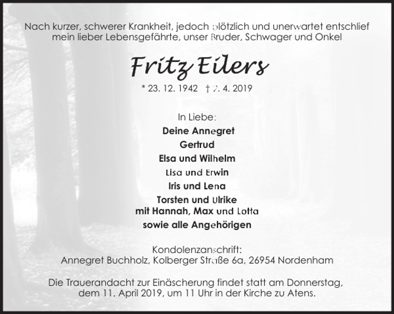 <p>Nach kurzer, schwerer Krankheit, jedoch plötzlich und unerw<br />rwartet entschlief<br />mein lieber Lebensgefährte, unser Bruder, Schwager und Onkel</p><p>* 23. 12. 1942 † 2. 4. 2019</p><p>In Liebe::<br />Deine Anne<br />egret<br />Gertrud<br />helm<br />Elsa und Wilh<br />Lisa und Erwin<br />na<br />Iris und Len<br />Torsten und Ulrike<br />mit Hannah, Max und Lotta<br />sowie alle Ange<br />ehörigen<br />Kondolenzansschrift:<br />aße 6a, 26954 Nordenham<br />Annegret Buchholz, Kolberger Stra<br />Die Trauerandacht zur Einäscherung findet statt am Donnerstag,<br />dem 11. April 2019, um 11 Uhr in der Kirche zu Atens.</p>