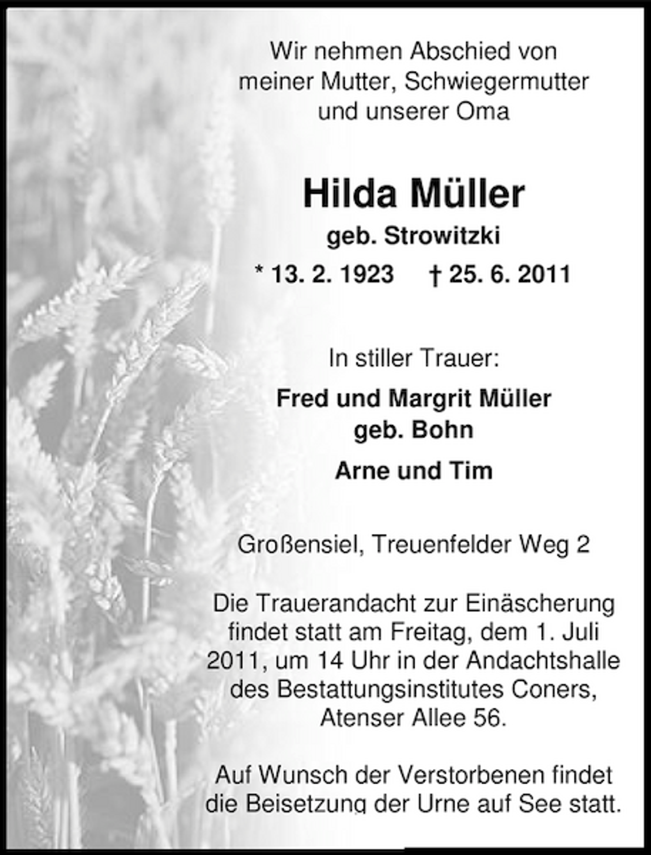 <p>Wir nehmen Abschied von meiner Mutter, Schwiegermutter und unserer Oma</p><p>Hilda Müller<br />geb. Strowitzki * 13. 2. 1923 † 25. 6. 2011</p><p>In stiller Trauer: Fred und Margrit Müller geb. Bohn Arne und Tim Großensiel, Treuenfelder Weg 2 Die Trauerandacht zur Einäscherung findet statt am Freitag, dem 1. Juli 2011, um 14 Uhr in der Andachtshalle des Bestattungsinstitutes Coners, Atenser Allee 56. Auf Wunsch der Verstorbenen findet die Beisetzung der Urne auf See statt.</p>