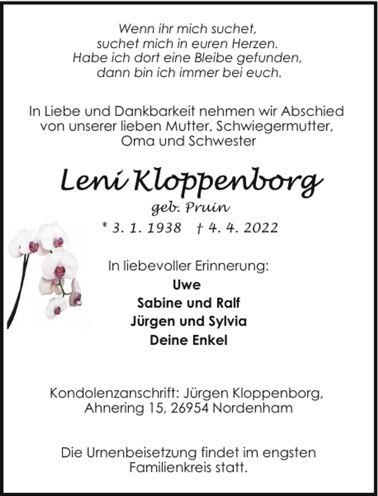 <p>Wenn ihr mich suchet,<br />suchet mich in euren Herzen.<br />Habe ich dort eine Bleibe gefunden,<br />dann bin ich immer bei euch.</p>
<p>In Liebe und Dankbarkeit nehmen wir Abschied<br />von unserer lieben Mutter, Schwiegermutter,<br />Oma und Schwester</p>
<p>geb. Pruin<br />* 3. 1. 1938</p>
<p>† 4. 4. 2022</p>
<p>In liebevoller Erinnerung:<br />Uwe<br />Sabine und Ralf<br />Jürgen und Sylvia<br />Deine Enkel</p>
<p>Kondolenzanschrift: Jürgen Kloppenborg,<br />Ahnering 15, 26954 Nordenham<br />Die Urnenbeisetzung findet im engsten<br />Familienkreis statt.</p>