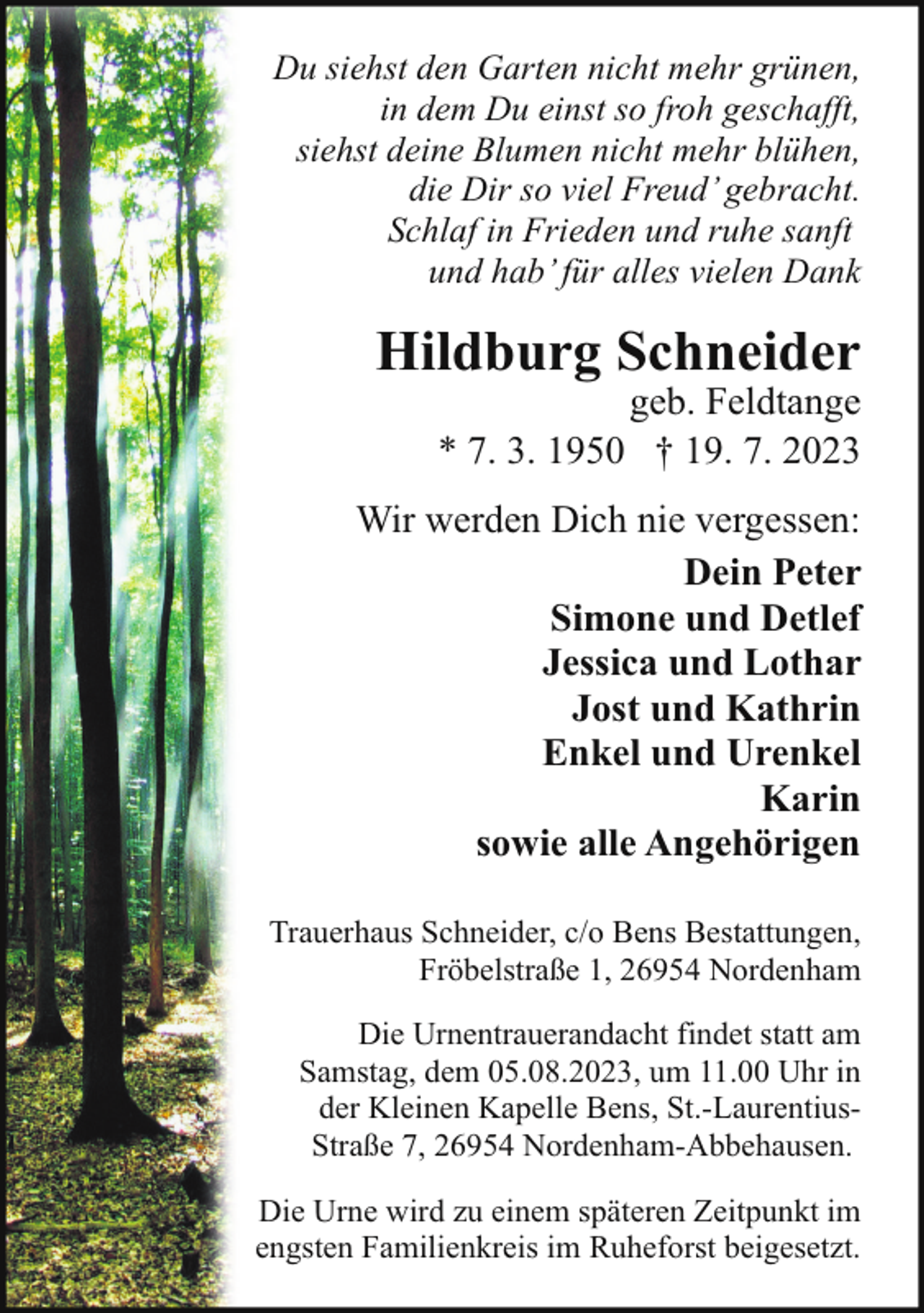 <p>Du siehst den Garten nicht mehr grünen,<br />in dem Du einst so froh geschafft,<br />siehst deine Blumen nicht mehr blühen,<br />die Dir so viel Freud’ gebracht.<br />Schlaf in Frieden und ruhe sanft<br />und hab’ für alles vielen Dank</p><p>Hildburg Schneider</p><p>geb. Feldtange<br />* 7. 3. 1950 † 19. 7. 2023</p><p>Wir werden Dich nie vergessen:<br />Dein Peter<br />Simone und Detlef<br />Jessica und Lothar<br />Jost und Kathrin<br />Enkel und Urenkel<br />Karin<br />sowie alle Angehörigen<br />Trauerhaus Schneider, c/o Bens Bestattungen,<br />Fröbelstraße 1, 26954 Nordenham<br />Die Urnentrauerandacht findet statt am<br />Samstag, dem 05.08.2023, um 11.00 Uhr in<br />der Kleinen Kapelle Bens, St.-LaurentiusStraße 7, 26954 Nordenham-Abbehausen.<br />Die Urne wird zu einem späteren Zeitpunkt im<br />engsten Familienkreis im Ruheforst beigesetzt.</p>