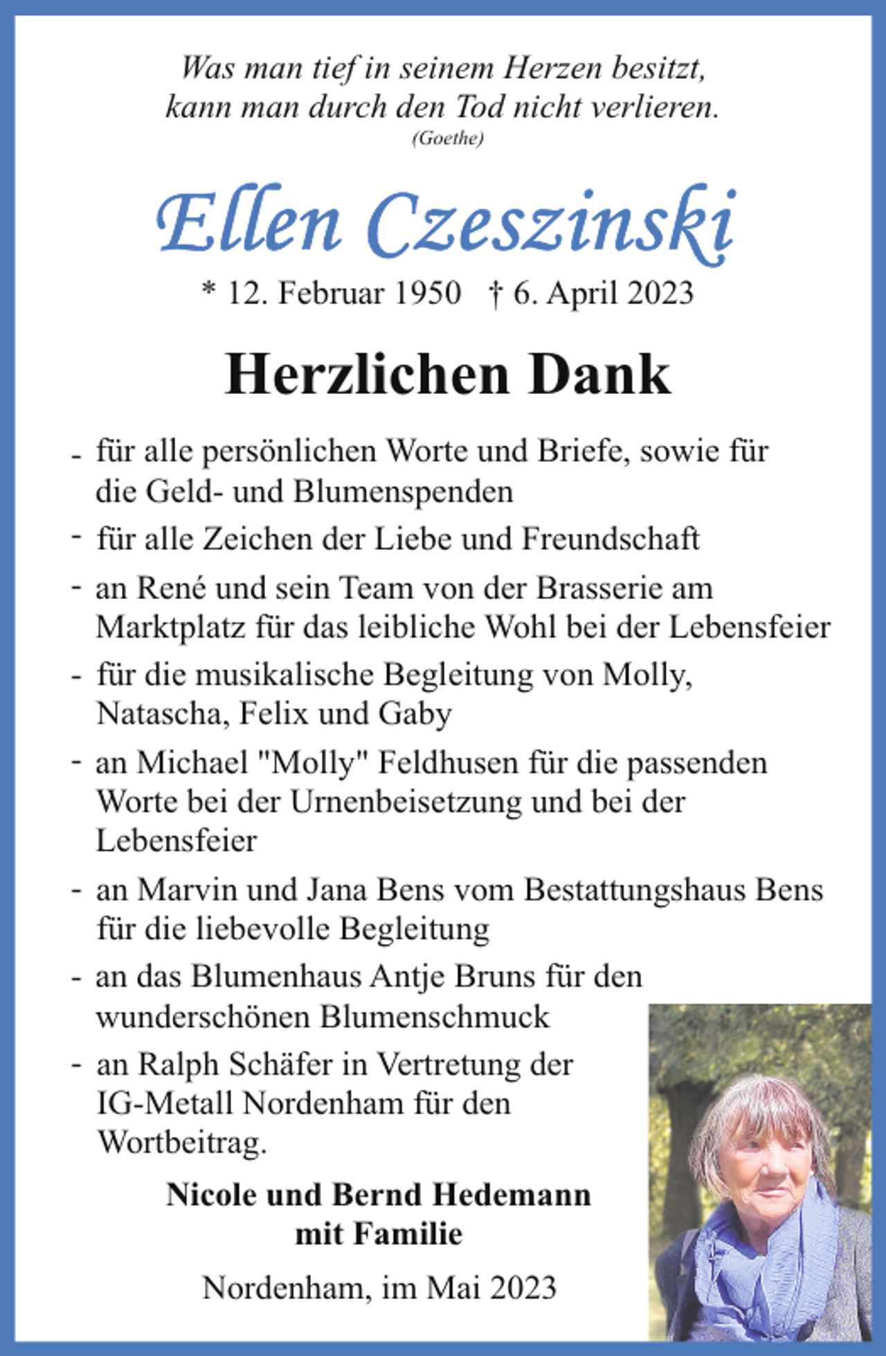<p>Was man tief in seinem Herzen besitzt,<br />kann man durch den Tod nicht verlieren.<br />(Goethe)</p><p>* 12. Februar 1950 † 6. April 2023</p><p>Herzlichen Dank<br />- für alle persönlichen Worte und Briefe, sowie für<br />die Geld- und Blumenspenden<br />- für alle Zeichen der Liebe und Freundschaft<br />- an René und sein Team von der Brasserie am<br />Marktplatz für das leibliche Wohl bei der Lebensfeier<br />- für die musikalische Begleitung von Molly,<br />Natascha, Felix und Gaby<br />- an Michael "Molly" Feldhusen für die passenden<br />Worte bei der Urnenbeisetzung und bei der<br />Lebensfeier<br />- an Marvin und Jana Bens vom Bestattungshaus Bens<br />für die liebevolle Begleitung<br />- an das Blumenhaus Antje Bruns für den<br />wunderschönen Blumenschmuck<br />- an Ralph Schäfer in Vertretung der<br />IG-Metall Nordenham für den<br />Wortbeitrag.<br />Nicole und Bernd Hedemann<br />mit Familie<br />Nordenham, im Mai 2023</p>