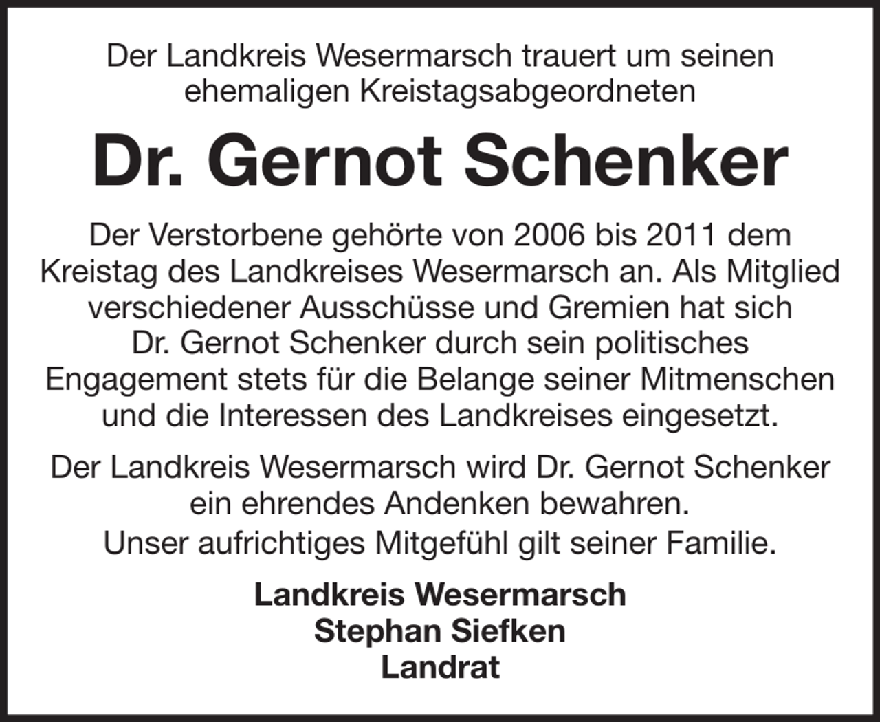 <p>Der Landkreis Wesermarsch trauert um seinen<br />ehemaligen Kreistagsabgeordneten</p><p>Dr. Gernot Schenker<br />Der Verstorbene gehörte von 2006 bis 2011 dem<br />Kreistag des Landkreises Wesermarsch an. Als Mitglied<br />verschiedener Ausschüsse und Gremien hat sich<br />Dr. Gernot Schenker durch sein politisches<br />Engagement stets für die Belange seiner Mitmenschen<br />und die Interessen des Landkreises eingesetzt.<br />Der Landkreis Wesermarsch wird Dr. Gernot Schenker<br />ein ehrendes Andenken bewahren.<br />Unser aufrichtiges Mitgefühl gilt seiner Familie.<br />Landkreis Wesermarsch<br />Stephan Siefken<br />Landrat</p>