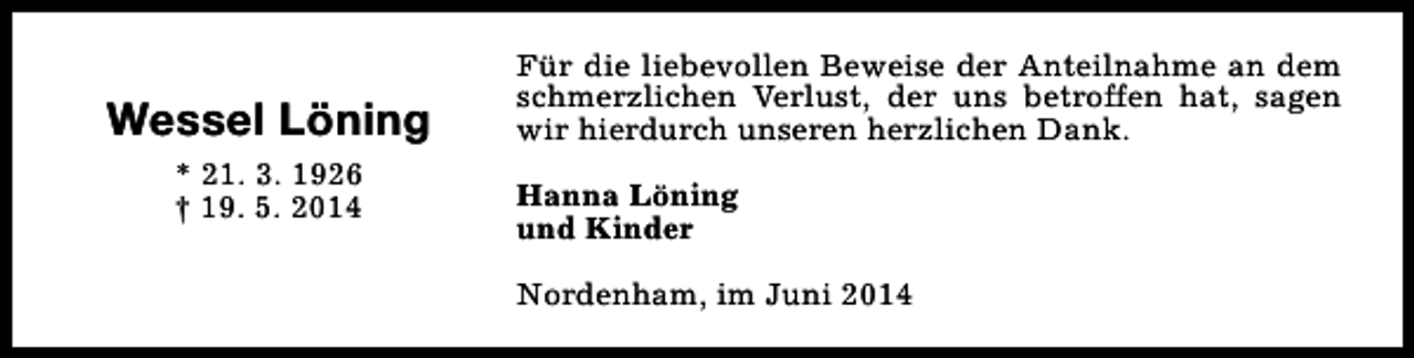 <p>Wessel Löning<br />* 21. 3. 1926<br />† 19. 5. 2014</p><p>Für die liebevollen Beweise der Anteilnahme an dem<br />schmerzlichen Verlust, der uns betroffen hat, sagen<br />wir hierdurch unseren herzlichen Dank.<br />Hanna Löning<br />und Kinder<br />Nordenham, im Juni 2014</p>
