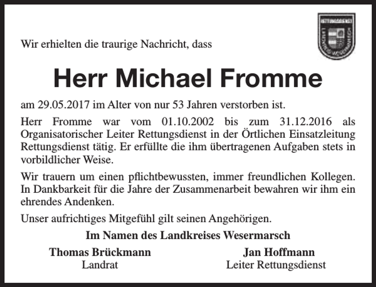 <p>Wir erhielten die traurige Nachricht, dass</p><p>Herr Michael Fromme<br />am 29.05.2017 im Alter von nur 53 Jahren verstorben ist.<br />Herr Fromme war vom 01.10.2002 bis zum 31.12.2016 als<br />Organisatorischer Leiter Rettungsdienst in der Örtlichen Einsatzleitung<br />Rettungsdienst tätig. Er erfüllte die ihm übertragenen Aufgaben stets in<br />vorbildlicher Weise.<br />Wir trauern um einen pflichtbewussten, immer freundlichen Kollegen.<br />In Dankbarkeit für die Jahre der Zusammenarbeit bewahren wir ihm ein<br />ehrendes Andenken.<br />Unser aufrichtiges Mitgefühl gilt seinen Angehörigen.<br />Im Namen des Landkreises Wesermarsch<br />Thomas Brückmann<br />Jan Hoffmann<br />Landrat<br />Leiter Rettungsdienst</p>