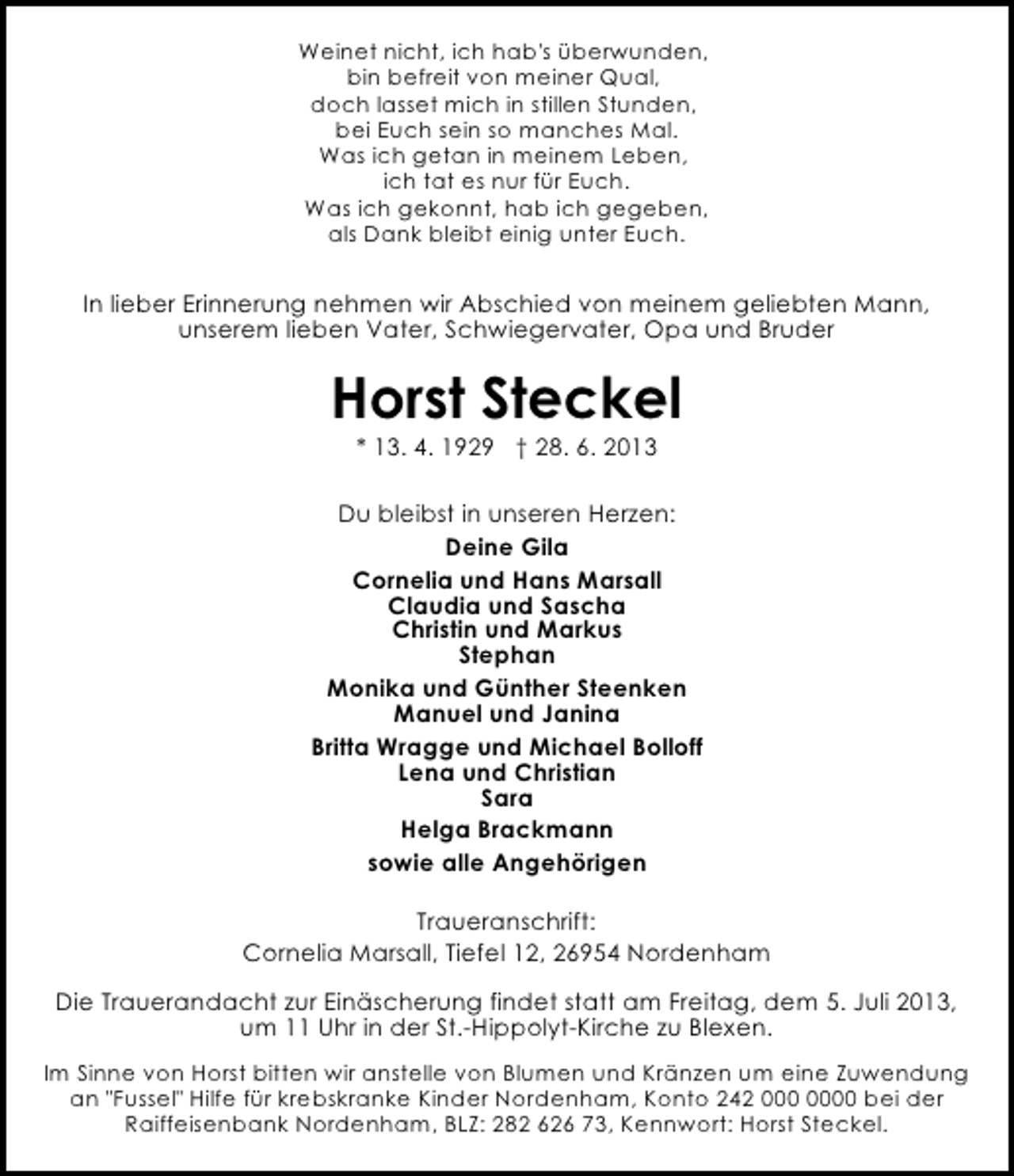 <p>Weinet nicht, ich hab's überwunden,<br />bin befreit von meiner Qual,<br />doch lasset mich in stillen Stunden,<br />bei Euch sein so manches Mal.<br />Was ich getan in meinem Leben,<br />ich tat es nur für Euch.<br />Was ich gekonnt, hab ich gegeben,<br />als Dank bleibt einig unter Euch.</p><p>In lieber Erinnerung nehmen wir Abschied von meinem geliebten Mann,<br />unserem lieben Vater, Schwiegervater, Opa und Bruder</p><p>Horst Steckel<br />* 13. 4. 1929 † 28. 6. 2013</p><p>Du bleibst in unseren Herzen:<br />Deine Gila<br />Cornelia und Hans Marsall<br />Claudia und Sascha<br />Christin und Markus<br />Stephan<br />Monika und Günther Steenken<br />Manuel und Janina<br />Britta Wragge und Michael Bolloff<br />Lena und Christian<br />Sara<br />Helga Brackmann<br />sowie alle Angehörigen<br />Traueranschrift:<br />Cornelia Marsall, Tiefel 12, 26954 Nordenham<br />Die Trauerandacht zur Einäscherung findet statt am Freitag, dem 5. Juli 2013,<br />um 11 Uhr in der St.-Hippolyt-Kirche zu Blexen.<br />Im Sinne von Horst bitten wir anstelle von Blumen und Kränzen um eine Zuwendung<br />an "Fussel" Hilfe für krebskranke Kinder Nordenham, Konto 242 0 bei der<br />Raiffeisenbank Nordenham, BLZ: 282 626 73, Kennwort: Horst Steckel.</p>