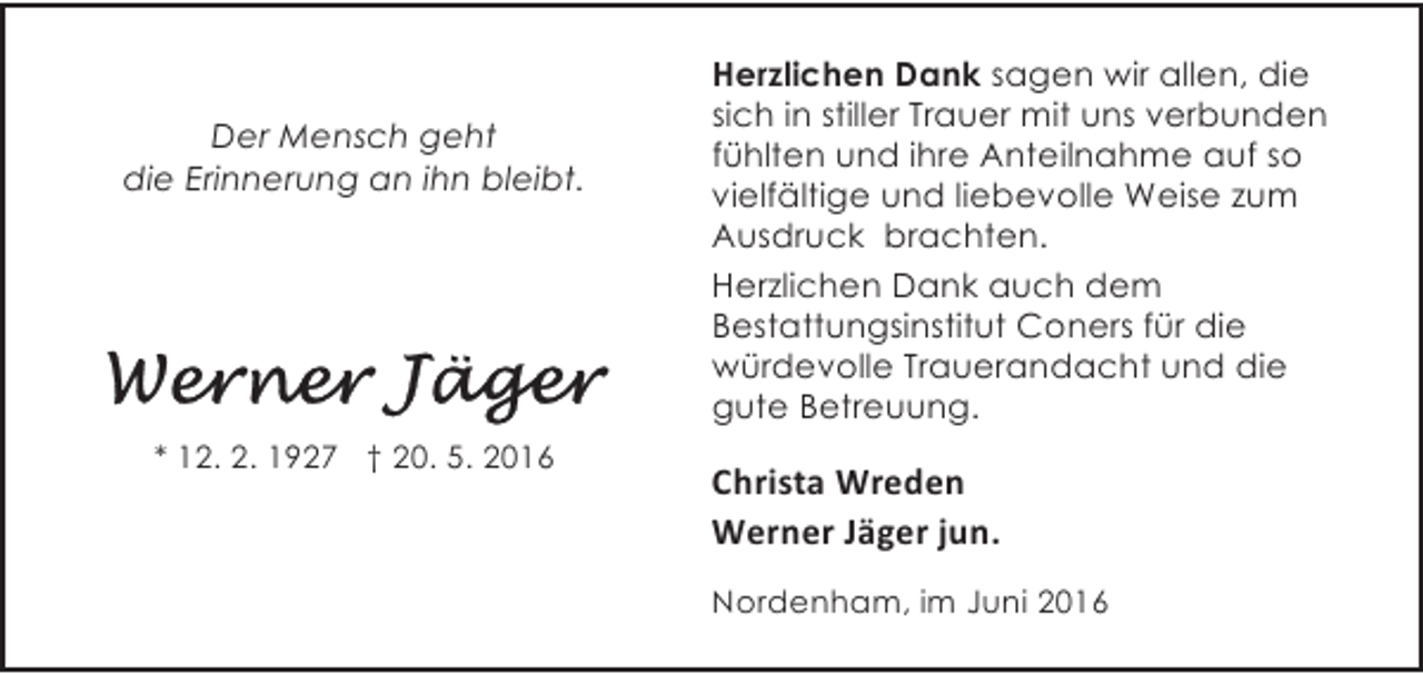 <p>Der Mensch geht<br />die Erinnerung an ihn bleibt.</p><p>* 12. 2. 1927 † 20. 5. 2016</p><p>Herzlichen Dank sagen wir allen, die<br />sich in stiller Trauer mit uns verbunden<br />fühlten und ihre Anteilnahme auf so<br />vielfältige und liebevolle Weise zum<br />Ausdruck brachten.<br />Herzlichen Dank auch dem<br />Bestattungsinstitut Coners für die<br />würdevolle Trauerandacht und die<br />gute Betreuung.</p><p>Christa Wreden<br />Werner Jäger jun.<br />Nordenham, im Juni 2016</p>