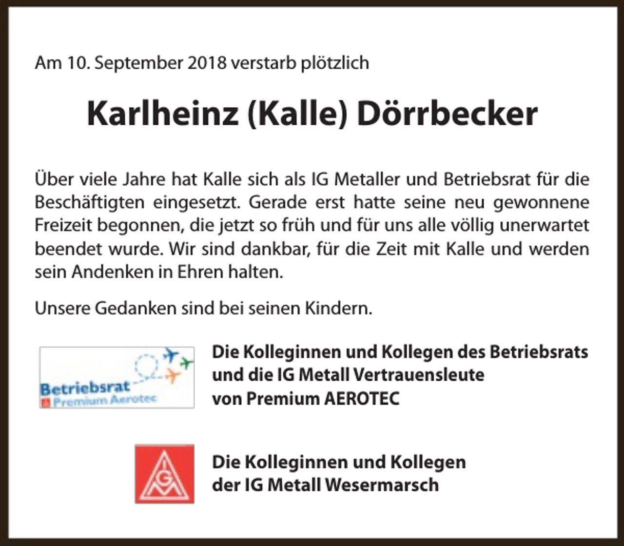 <p>Am 10. September 2018 verstarb plötzlich</p><p>Karlheinz (Kalle) Dörrbecker<br />Über viele Jahre hat Kalle sich als IG Metaller und Betriebsrat für die<br />Beschäftigten eingesetzt. Gerade erst hatte seine neu gewonnene<br />Freizeit begonnen, die jetzt so früh und für uns alle völlig unerwartet<br />beendet wurde. Wir sind dankbar, für die Zeit mit Kalle und werden<br />sein Andenken in Ehren halten.<br />Unsere Gedanken sind bei seinen Kindern.<br />Die Kolleginnen und Kollegen des Betriebsrats<br />und die IG Metall Vertrauensleute<br />von Premium AEROTEC<br />Die Kolleginnen und Kollegen<br />der IG Metall Wesermarsch</p>