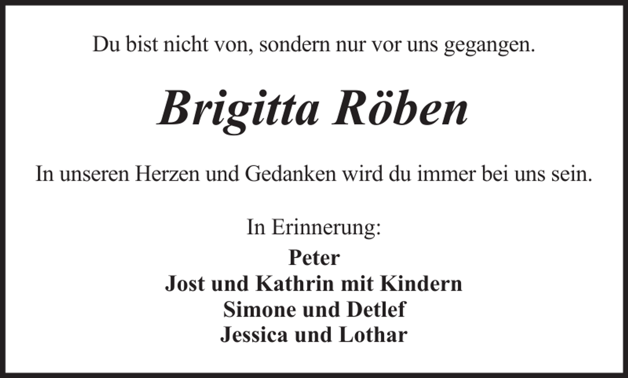 <p>Du bist nicht von, sondern nur vor uns gegangen.</p><p>Brigitta Röben<br />In unseren Herzen und Gedanken wird du immer bei uns sein.<br />In Erinnerung:<br />Peter<br />Jost und Kathrin mit Kindern<br />Simone und Detlef<br />Jessica und Lothar</p>
