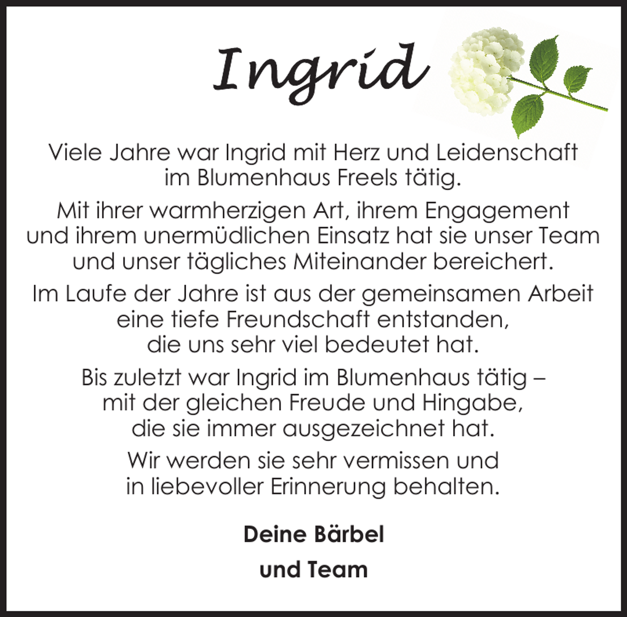 <p>Viele Jahre war Ingrid mit Herz und Leidenschaft<br />im Blumenhaus Freels tätig.<br />Mit ihrer warmherzigen Art, ihrem Engagement<br />und ihrem unermüdlichen Einsatz hat sie unser Team<br />und unser tägliches Miteinander bereichert.<br />Im Laufe der Jahre ist aus der gemeinsamen Arbeit<br />eine tiefe Freundschaft entstanden,<br />die uns sehr viel bedeutet hat.<br />Bis zuletzt war Ingrid im Blumenhaus tätig –<br />mit der gleichen Freude und Hingabe,<br />die sie immer ausgezeichnet hat.<br />Wir werden sie sehr vermissen und<br />in liebevoller Erinnerung behalten.<br />Deine Bärbel<br />und Team</p>