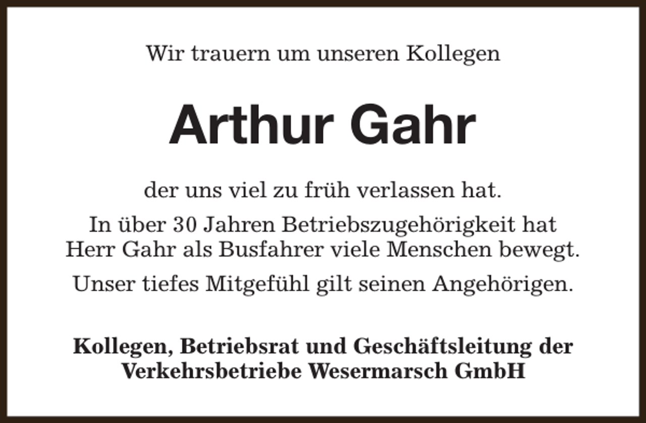 <p>Wir trauern um unseren Kollegen</p><p>Arthur Gahr<br />der uns viel zu früh verlassen hat.<br />In über 30 Jahren Betriebszugehörigkeit hat<br />Herr Gahr als Busfahrer viele Menschen bewegt.<br />Unser tiefes Mitgefühl gilt seinen Angehörigen.<br />Kollegen, Betriebsrat und Geschäftsleitung der<br />Verkehrsbetriebe Wesermarsch GmbH</p>