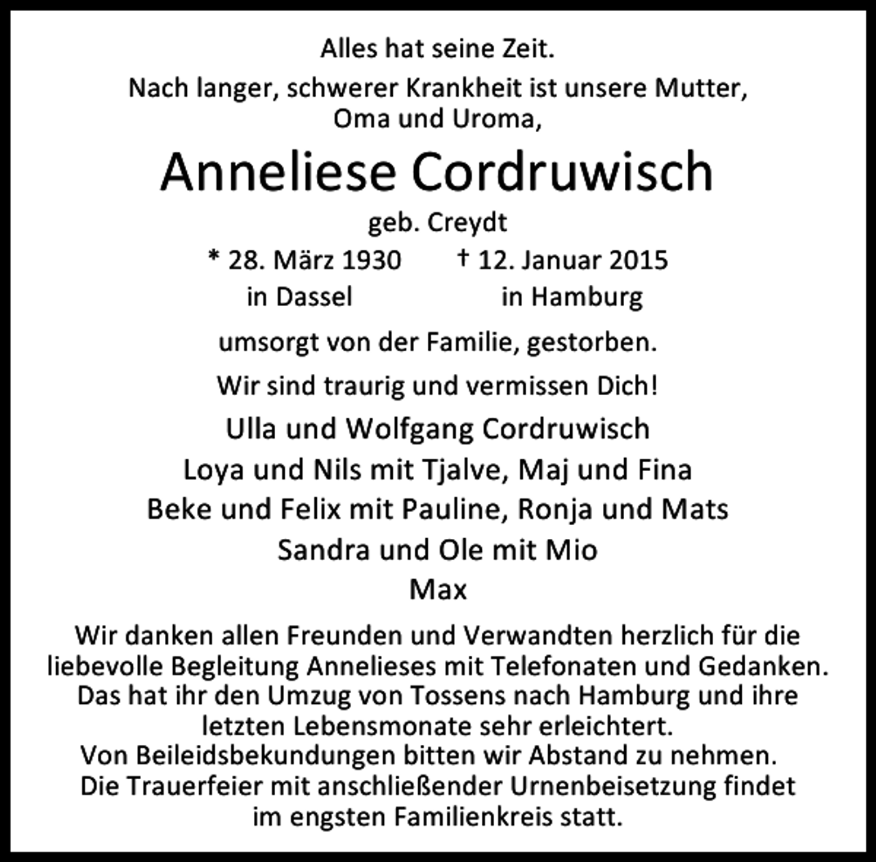 <p>Alles hat seine Zeit.<br />Nach langer, schwerer Krankheit ist unsere Mutter,<br />Oma und Uroma,</p><p>Anneliese Cordruwisch<br />geb. Creydt<br />* 28. März 1930<br />† 12. Januar 2015<br />in Dassel<br />in Hamburg<br />umsorgt von der Familie, gestorben.<br />Wir sind traurig und vermissen Dich!</p><p>Ulla und Wolfgang Cordruwisch<br />Loya und Nils mit Tjalve, Maj und Fina<br />Beke und Felix mit Pauline, Ronja und Mats<br />Sandra und Ole mit Mio<br />Max<br />Wir danken allen Freunden und Verwandten herzlich für die<br />liebevolle Begleitung Annelieses mit Telefonaten und Gedanken.<br />Das hat ihr den Umzug von Tossens nach Hamburg und ihre<br />letzten Lebensmonate sehr erleichtert.<br />Von Beileidsbekundungen bitten wir Abstand zu nehmen.<br />Die Trauerfeier mit anschließender Urnenbeisetzung findet<br />im engsten Familienkreis statt.</p>