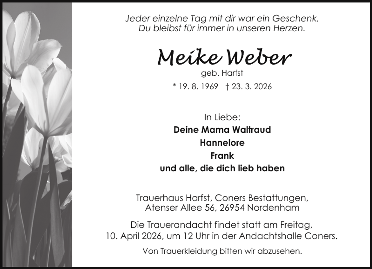 <p>Jeder einzelne Tag mit dir war ein Geschenk.<br />Du bleibst für immer in unseren Herzen.</p>
<p>geb. Harfst<br />* 19. 8. 1969 † 23. 3. 2026</p>
<p>In Liebe:<br />Deine Mama Waltraud<br />Hannelore<br />Frank<br />und alle, die dich lieb haben<br />Trauerhaus Harfst, Coners Bestattungen,<br />Atenser Allee 56, 26954 Nordenham<br />Die Trauerandacht findet statt am Freitag,<br />10. April 2026, um 12 Uhr in der Andachtshalle Coners.<br />Von Trauerkleidung bitten wir abzusehen.</p>