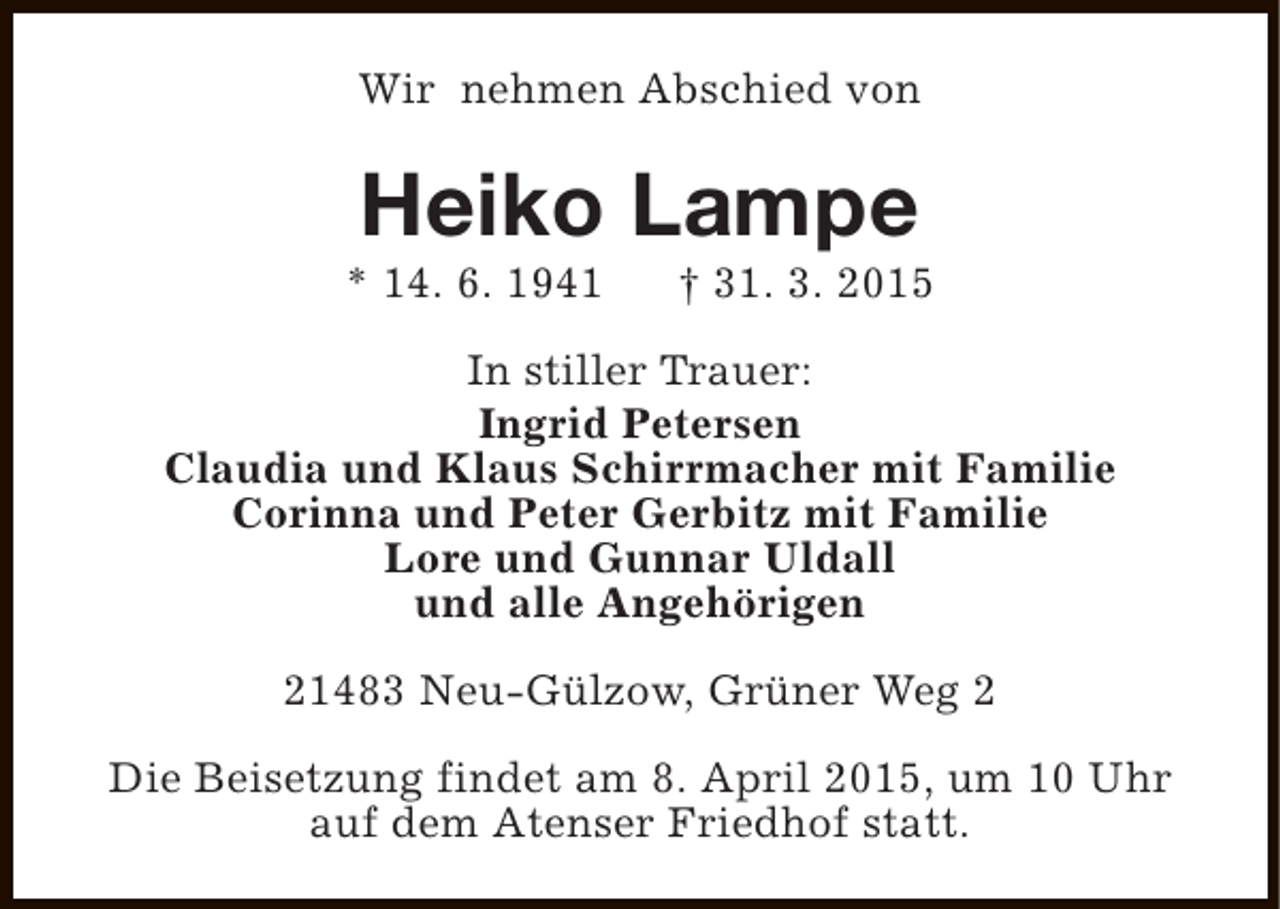 <p>Wir nehmen Abschied von</p><p>Heiko Lampe</p><p>* 14. 6. 1941</p><p>† 31. 3. 2015</p><p>In stiller Trauer:<br />Ingrid Petersen<br />Claudia und Klaus Schirrmacher mit Familie<br />Corinna und Peter Gerbitz mit Familie<br />Lore und Gunnar Uldall<br />und alle Angehörigen<br />21483 Neu-Gülzow, Grüner Weg 2<br />Die Beisetzung findet am 8. April 2015, um 10 Uhr<br />auf dem Atenser Friedhof statt.</p>