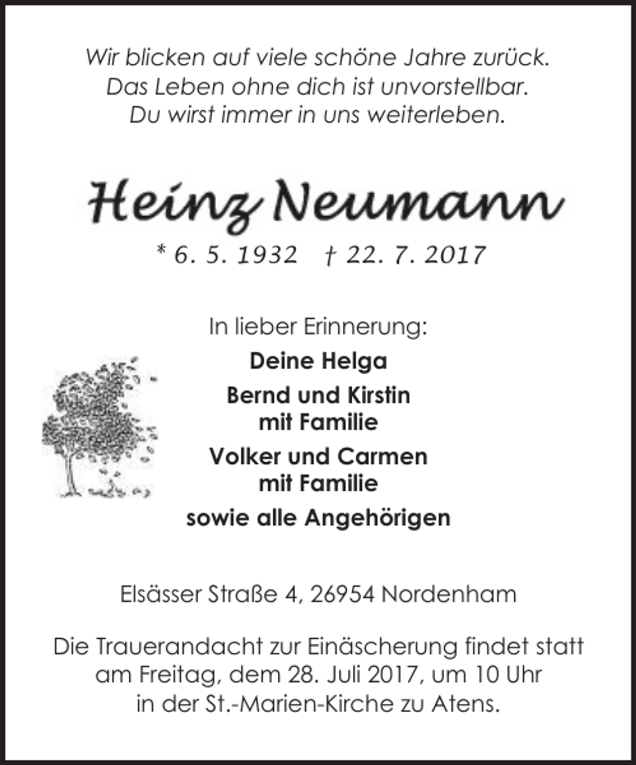 <p>Wir blicken auf viele schöne Jahre zurück.<br />Das Leben ohne dich ist unvorstellbar.<br />Du wirst immer in uns weiterleben.</p><p>* 6. 5. 1932</p><p>† 22. 7. 2017</p><p>In lieber Erinnerung:<br />Deine Helga<br />Bernd und Kirstin<br />mit Familie<br />Volker und Carmen<br />mit Familie<br />sowie alle Angehörigen<br />Elsässer Straße 4, 26954 Nordenham<br />Die Trauerandacht zur Einäscherung findet statt<br />am Freitag, dem 28. Juli 2017, um 10 Uhr<br />in der St.-Marien-Kirche zu Atens.</p>