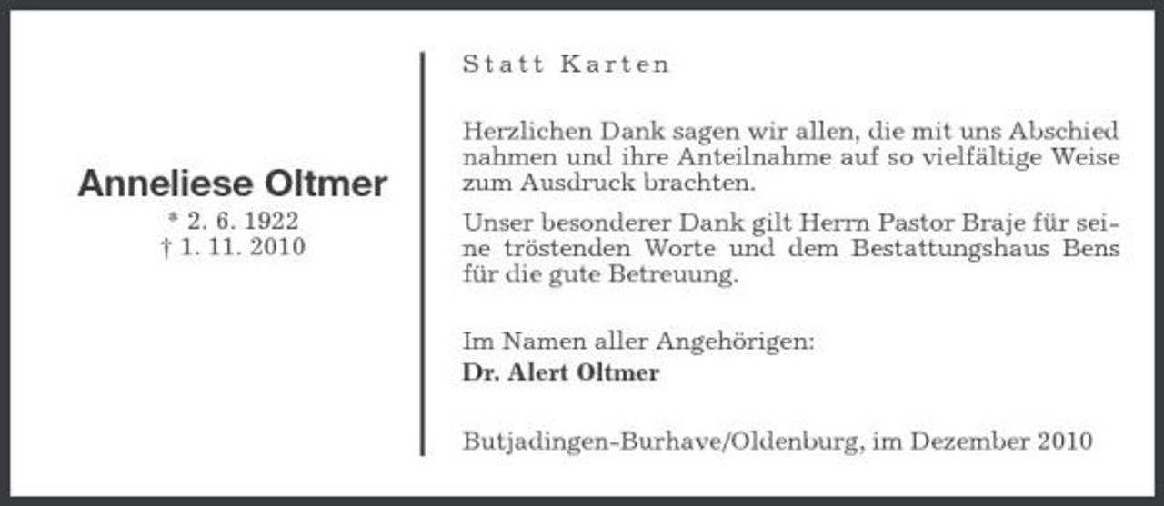 <p>Statt Karten Herzlichen Dank sagen wir allen, die mit uns Abschied nahmen und ihre Anteilnahme auf so vielfältige Weise zum Ausdruck brachten. Unser besonderer Dank gilt Herrn Pastor Braje für seine tröstenden Worte und dem Bestattungshaus Bens für die gute Betreuung. Im Namen aller Angehörigen: Dr. Alert Oltmer Butjadingen-Burhave/Oldenburg, im Dezember 2010</p><p>Anneliese Oltmer<br />* 2. 6. 1922 † 1. 11. 2010</p>