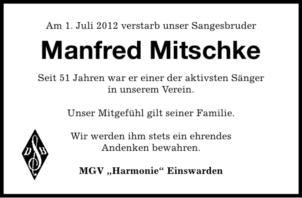 <p>Am 1. Juli 2012 verstarb unser Sangesbruder</p><p>Manfred Mitschke<br />Seit 51 Jahren war er einer der aktivsten Sänger<br />in unserem Verein.<br />Unser Mitgefühl gilt seiner Familie.<br />Wir werden ihm stets ein ehrendes<br />Andenken bewahren.<br />MGV „Harmonie“ Einswarden</p>