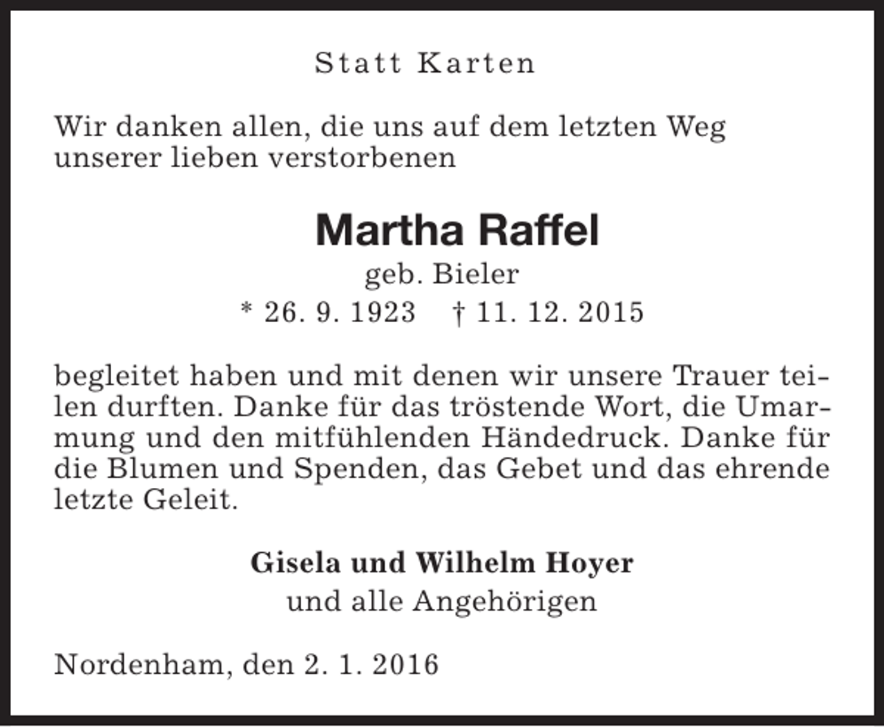 <p>S t a t t K a rt e n<br />Wir danken allen, die uns auf dem letzten Weg<br />unserer lieben verstorbenen</p><p>Martha Raffel</p><p>geb. Bieler<br />* 26. 9. 1923 † 11. 12. 2015<br />begleitet haben und mit denen wir unsere Trauer teilen durften. Danke für das tröstende Wort, die Umarmung und den mitfühlenden Händedruck. Danke für<br />die Blumen und Spenden, das Gebet und das ehrende<br />letzte Geleit.<br />Gisela und Wilhelm Hoyer<br />und alle Angehörigen<br />Nordenham, den 2. 1. 2016</p>