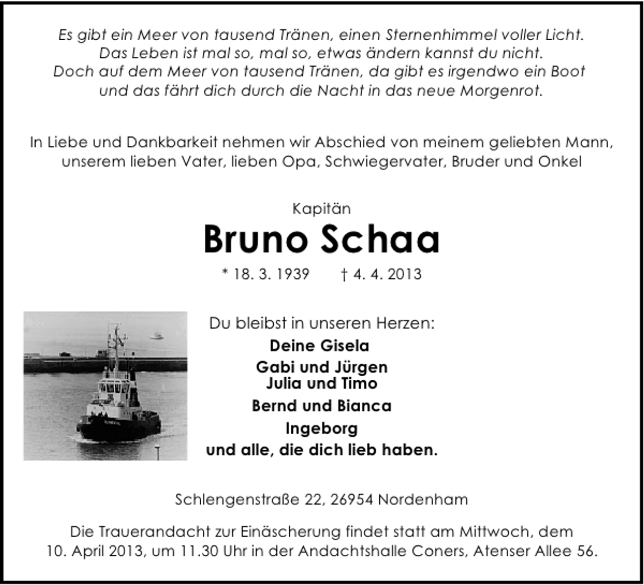 <p>Es gibt ein Meer von tausend Tränen, einen Sternenhimmel voller Licht.<br />Das Leben ist mal so, mal so, etwas ändern kannst du nicht.<br />Doch auf dem Meer von tausend Tränen, da gibt es irgendwo ein Boot<br />und das fährt dich durch die Nacht in das neue Morgenrot.<br />In Liebe und Dankbarkeit nehmen wir Abschied von meinem geliebten Mann,<br />unserem lieben Vater, lieben Opa, Schwiegervater, Bruder und Onkel<br />Kapitän</p><p>Bruno Schaa<br />* 18. 3. 1939</p><p>† 4. 4. 2013</p><p>Du bleibst in unseren Herzen:<br />Deine Gisela<br />Gabi und Jürgen<br />Julia und Timo<br />Bernd und Bianca<br />Ingeborg<br />und alle, die dich lieb haben.<br />Schlengenstraße 22, 26954 Nordenham<br />Die Trauerandacht zur Einäscherung findet statt am Mittwoch, dem<br />10. April 2013, um 11.30 Uhr in der Andachtshalle Coners, Atenser Allee 56.</p>