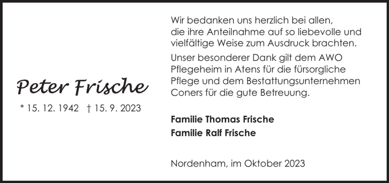 <p>Wir bedanken uns herzlich bei allen,<br />die ihre Anteilnahme auf so liebevolle und<br />vielfältige Weise zum Ausdruck brachten.<br />Unser besonderer Dank gilt dem AWO<br />Pflegeheim in Atens für die fürsorgliche<br />Pflege und dem Bestattungsunternehmen<br />Coners für die gute Betreuung.<br />* 15. 12. 1942 † 15. 9. 2023</p><p>Familie Thomas Frische<br />Familie Ralf Frische<br />Nordenham, im Oktober 2023</p>