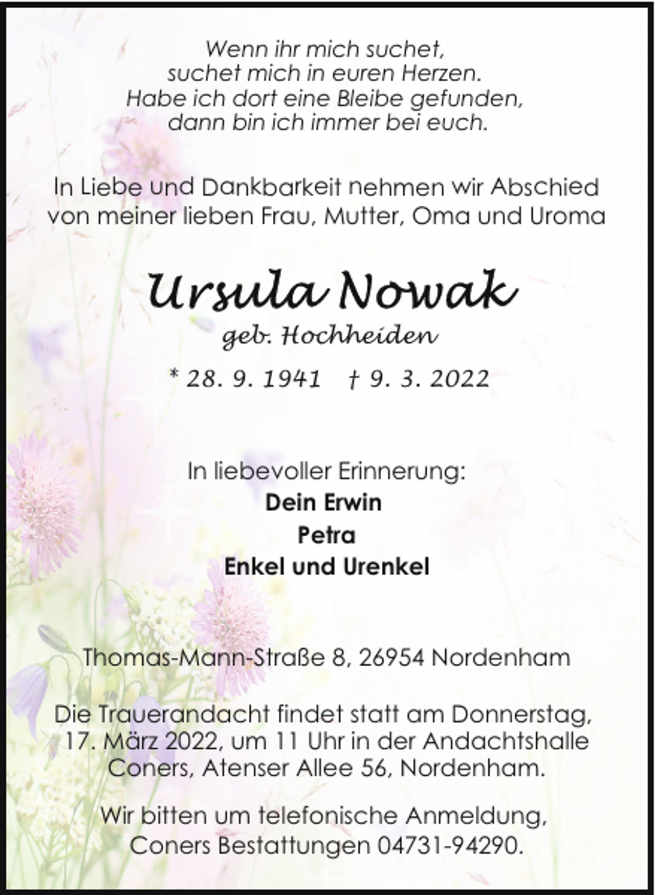<p>Wenn ihr mich suchet,<br />suchet mich in euren Herzen.<br />Habe ich dort eine Bleibe gefunden,<br />dann bin ich immer bei euch.</p><p>In Liebe und Dankbarkeit nehmen wir Abschied<br />von meiner lieben Frau, Mutter, Oma und Uroma</p><p>geb. Hochheiden<br />* 28. 9. 1941</p><p>† 9. 3. 2022</p><p>In liebevoller Erinnerung:<br />Dein Erwin<br />Petra<br />Enkel und Urenkel<br />Thomas-Mann-Straße 8, 26954 Nordenham<br />Die Trauerandacht findet statt am Donnerstag,<br />17. März 2022, um 11 Uhr in der Andachtshalle<br />Coners, Atenser Allee 56, Nordenham.<br />Wir bitten um telefonische Anmeldung,<br />Coners Bestattungen 04731-94290.</p>