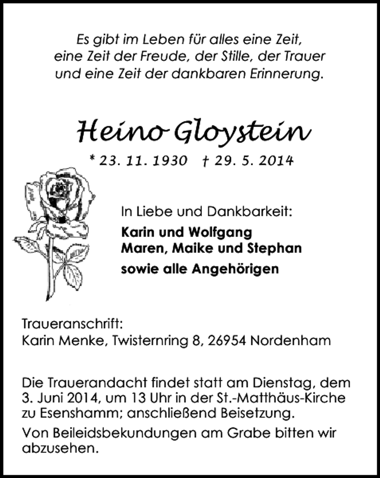 <p>Es gibt im Leben für alles eine Zeit,<br />eine Zeit der Freude, der Stille, der Trauer<br />und eine Zeit der dankbaren Erinnerung.</p><p>Heino Gloystein<br />* 23. 11. 1930</p><p>† 29. 5. 2014</p><p>In Liebe und Dankbarkeit:<br />Karin und Wolfgang<br />Maren, Maike und Stephan<br />sowie alle Angehörigen</p><p>Traueranschrift:<br />Karin Menke, Twisternring 8, 26954 Nordenham<br />Die Trauerandacht findet statt am Dienstag, dem<br />3. Juni 2014, um 13 Uhr in der St.-Matthäus-Kirche<br />zu Esenshamm; anschließend Beisetzung.<br />Von Beileidsbekundungen am Grabe bitten wir<br />abzusehen.</p>