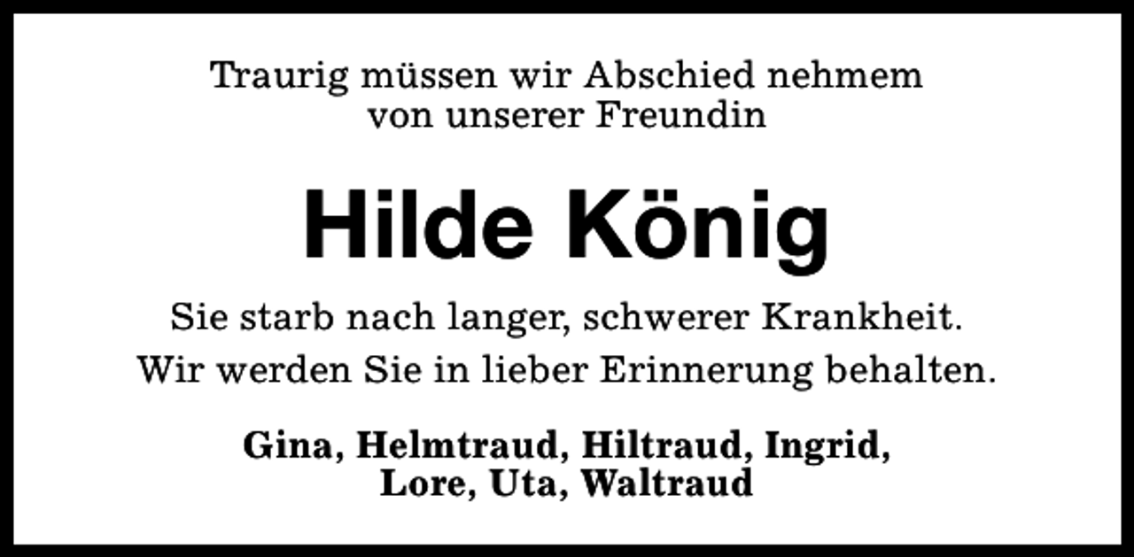 <p>Traurig müssen wir Abschied nehmem<br />von unserer Freundin</p><p>Hilde König<br />Sie starb nach langer, schwerer Krankheit.<br />Wir werden Sie in lieber Erinnerung behalten.<br />Gina, Helmtraud, Hiltraud, Ingrid,<br />Lore, Uta, Waltraud</p>
