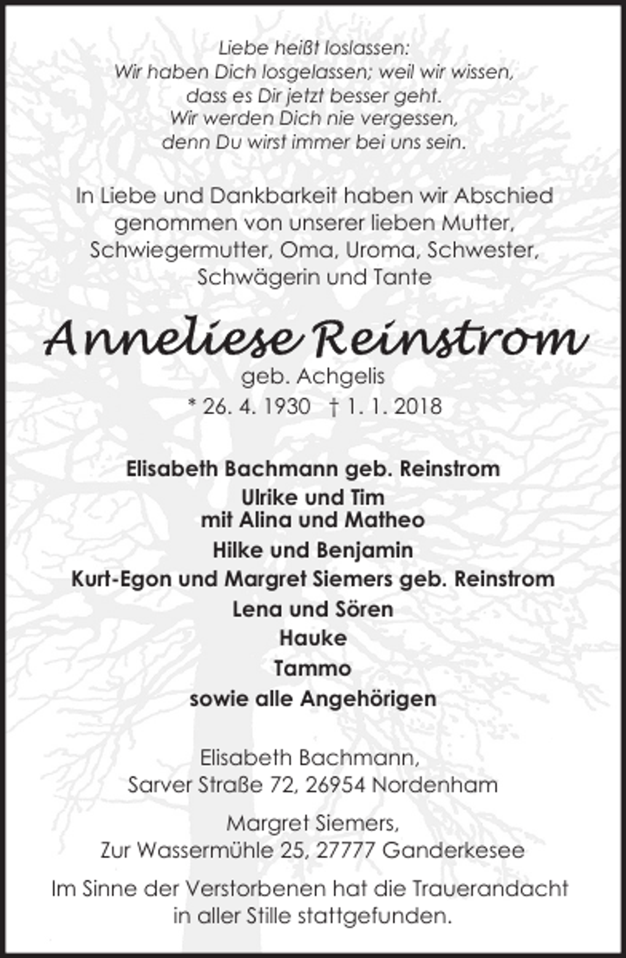 <p>Liebe heißt loslassen:<br />Wir haben Dich losgelassen; weil wir wissen,<br />dass es Dir jetzt besser geht.<br />Wir werden Dich nie vergessen,<br />denn Du wirst immer bei uns sein.</p>
<p>In Liebe und Dankbarkeit haben wir Abschied<br />genommen von unserer lieben Mutter,<br />Schwiegermutter, Oma, Uroma, Schwester,<br />Schwägerin und Tante</p>
<p>geb. Achgelis<br />* 26. 4. 1930 † 1. 1. 2018<br />Elisabeth Bachmann geb. Reinstrom<br />Ulrike und Tim<br />mit Alina und Matheo<br />Hilke und Benjamin<br />Kurt-Egon und Margret Siemers geb. Reinstrom<br />Lena und Sören<br />Hauke<br />Tammo<br />sowie alle Angehörigen<br />Elisabeth Bachmann,<br />Sarver Straße 72, 26954 Nordenham<br />Margret Siemers,<br />Zur Wassermühle 25, 27777 Ganderkesee<br />Im Sinne der Verstorbenen hat die Trauerandacht<br />in aller Stille stattgefunden.</p>