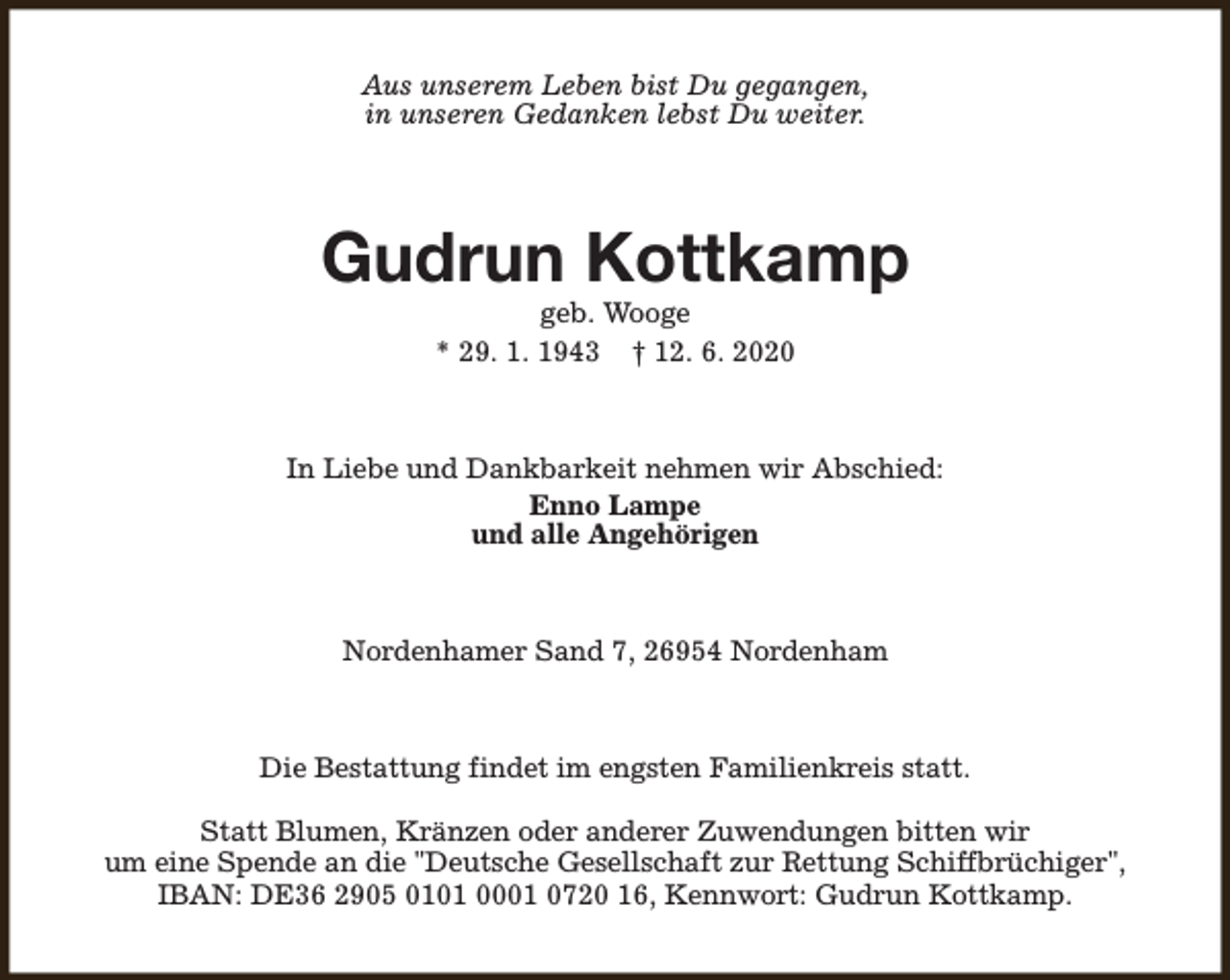 <p>Aus unserem Leben bist Du gegangen,<br />in unseren Gedanken lebst Du weiter.</p><p>Gudrun Kottkamp<br />geb. Wooge<br />* 29. 1. 1943 † 12. 6. 2020</p><p>In Liebe und Dankbarkeit nehmen wir Abschied:<br />Enno Lampe<br />und alle Angehörigen</p><p>Nordenhamer Sand 7, 26954 Nordenham</p><p>Die Bestattung findet im engsten Familienkreis statt.<br />Statt Blumen, Kränzen oder anderer Zuwendungen bitten wir<br />um eine Spende an die "Deutsche Gesellschaft zur Rettung Schiffbrüchiger",<br />IBAN: DE36 2905 0101 0001 0720 16, Kennwort: Gudrun Kottkamp.</p>