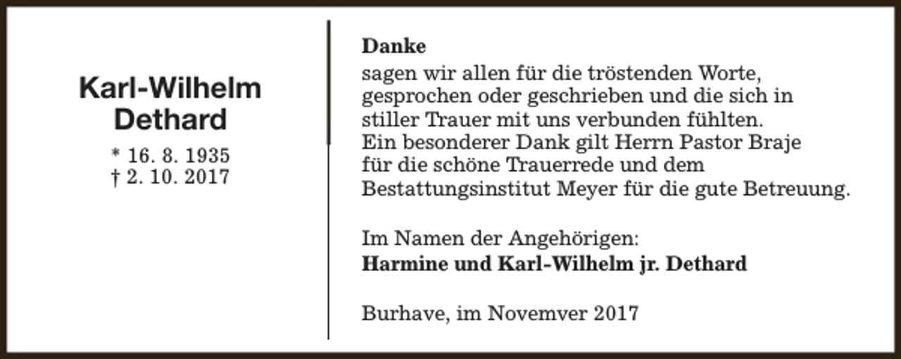 <p>Karl-Wilhelm<br />Dethard<br />* 16. 8. 1935<br />† 2. 10. 2017</p><p>Danke<br />sagen wir allen für die tröstenden Worte,<br />gesprochen oder geschrieben und die sich in<br />stiller Trauer mit uns verbunden fühlten.<br />Ein besonderer Dank gilt Herrn Pastor Braje<br />für die schöne Trauerrede und dem<br />Bestattungsinstitut Meyer für die gute Betreuung.<br />Im Namen der Angehörigen:<br />Harmine und Karl-Wilhelm jr. Dethard<br />Burhave, im Novemver 2017</p>