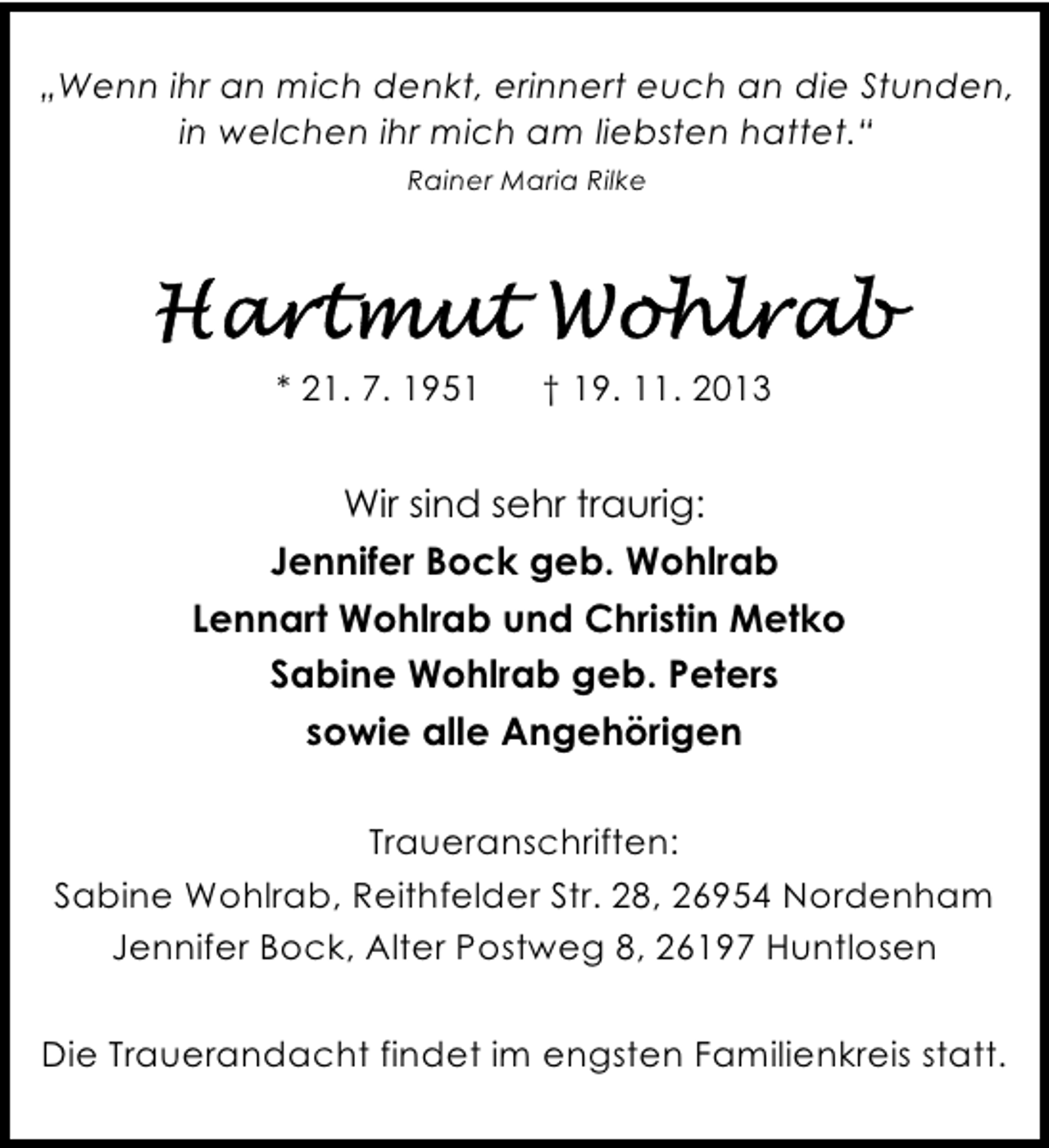<p>„Wenn ihr an mich denkt, erinnert euch an die Stunden,<br />in welchen ihr mich am liebsten hattet.“<br />Rainer Maria Rilke</p><p>* 21. 7. 1951</p><p>† 19. 11. 2013</p><p>Wir sind sehr traurig:<br />Jennifer Bock geb. Wohlrab<br />Lennart Wohlrab und Christin Metko<br />Sabine Wohlrab geb. Peters<br />sowie alle Angehörigen<br />Traueranschriften:<br />Sabine Wohlrab, Reithfelder Str. 28, 26954 Nordenham<br />Jennifer Bock, Alter Postweg 8, 26197 Huntlosen<br />Die Trauerandacht findet im engsten Familienkreis statt.</p>