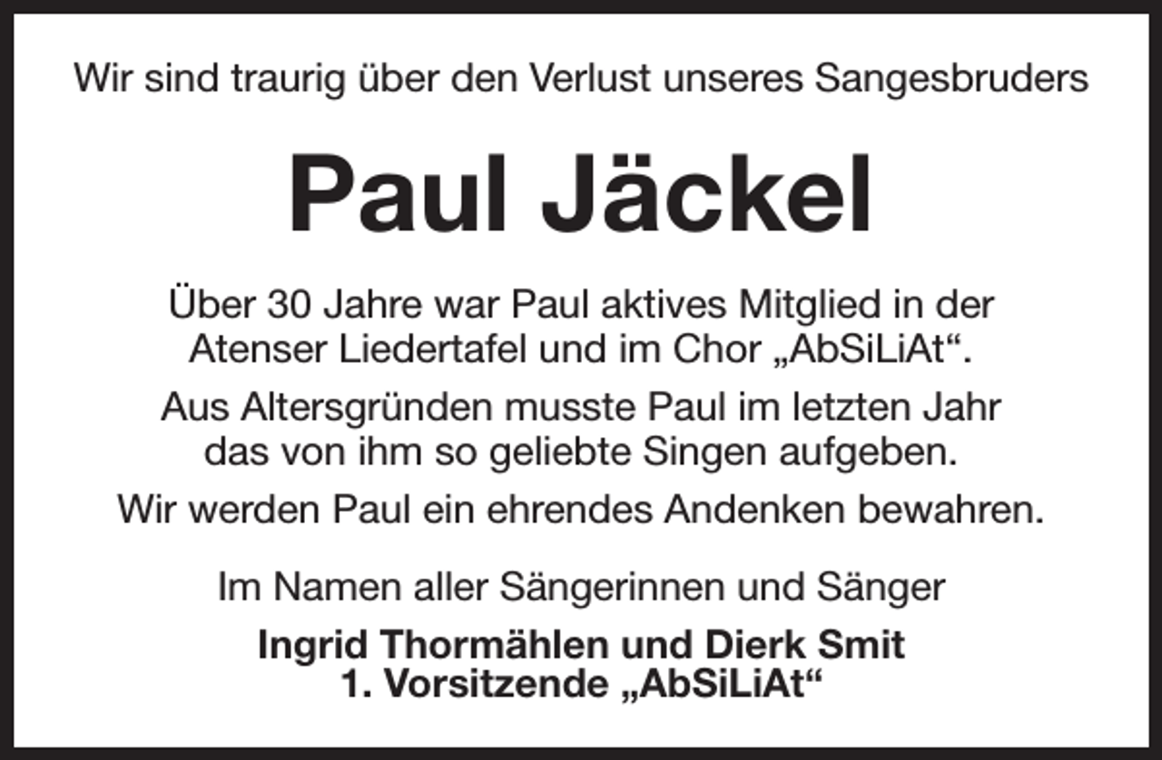 <p>Wir sind traurig über den Verlust unseres Sangesbruders</p><p>Paul Jäckel<br />Über 30 Jahre war Paul aktives Mitglied in der<br />Atenser Liedertafel und im Chor „AbSiLiAt“.<br />Aus Altersgründen musste Paul im letzten Jahr<br />das von ihm so geliebte Singen aufgeben.<br />Wir werden Paul ein ehrendes Andenken bewahren.<br />Im Namen aller Sängerinnen und Sänger<br />Ingrid Thormählen und Dierk Smit<br />1. Vorsitzende „AbSiLiAt“</p>