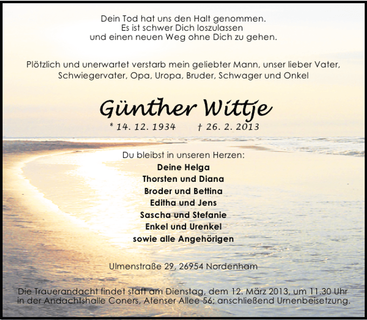 <p>Dein Tod hat uns den Halt genommen.<br />Es ist schwer Dich loszulassen<br />und einen neuen Weg ohne Dich zu gehen.<br />Plötzlich und unerwartet verstarb mein geliebter Mann, unser lieber Vater,<br />Schwiegervater, Opa, Uropa, Bruder, Schwager und Onkel</p><p>* 14. 12. 1934</p><p>† 26. 2. 2013</p><p>Du bleibst in unseren Herzen:<br />Deine Helga<br />Thorsten und Diana<br />Broder und Bettina<br />Editha und Jens<br />Sascha und Stefanie<br />Enkel und Urenkel<br />sowie alle Angehörigen<br />Ulmenstraße 29, 26954 Nordenham<br />Die Trauerandacht findet statt am Dienstag, dem 12. März 2013, um 11.30 Uhr<br />in der Andachtshalle Coners, Atenser Allee 56; anschließend Urnenbeisetzung.</p>