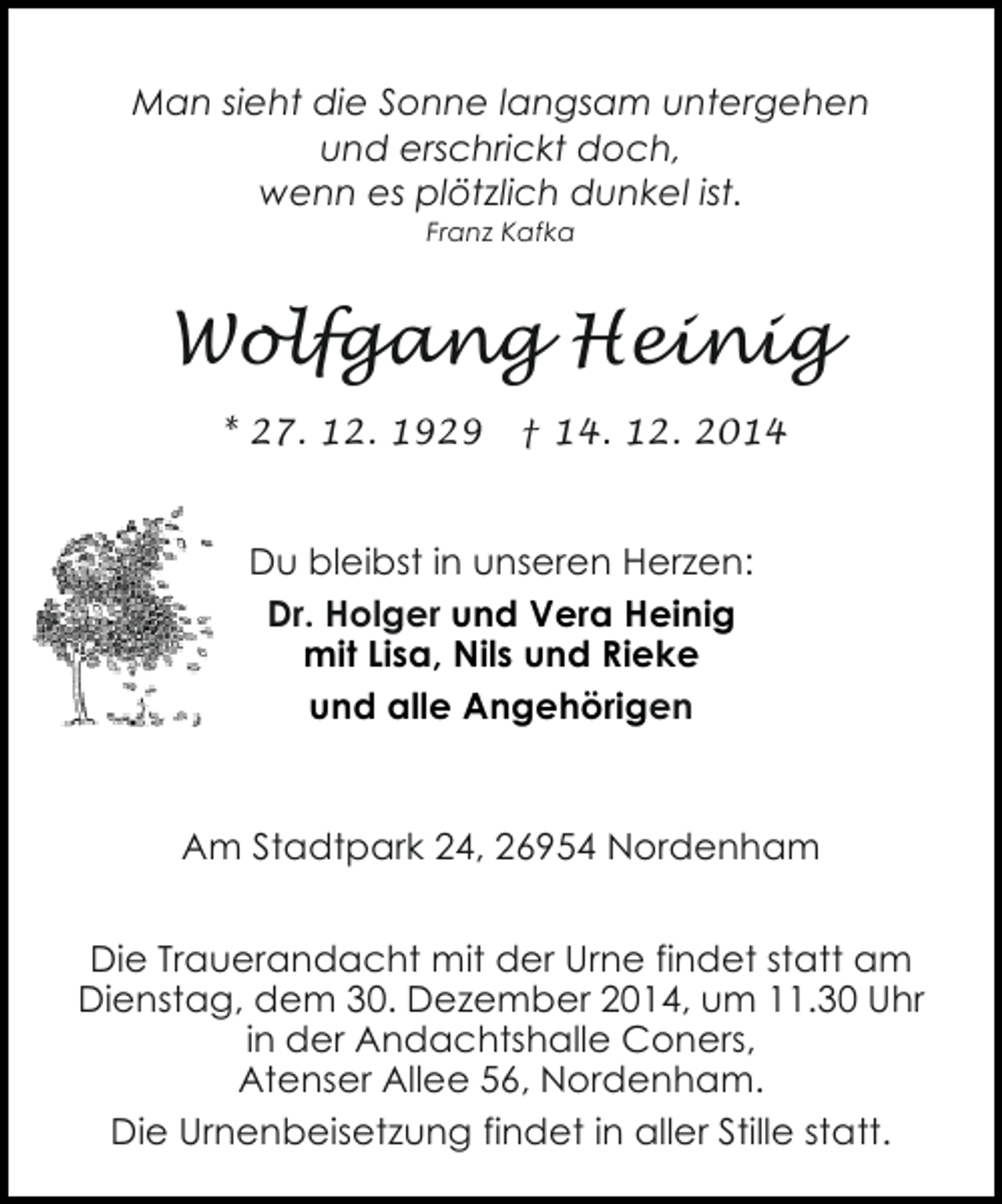 <p>Man sieht die Sonne langsam untergehen<br />und erschrickt doch,<br />wenn es plötzlich dunkel ist.<br />Franz Kafka</p><p>Wolfgang Heinig<br />* 27. 12. 1929</p><p>† 14. 12. 2014</p><p>Du bleibst in unseren Herzen:<br />Dr. Holger und Vera Heinig<br />mit Lisa, Nils und Rieke<br />und alle Angehörigen</p><p>Am Stadtpark 24, 26954 Nordenham<br />Die Trauerandacht mit der Urne findet statt am<br />Dienstag, dem 30. Dezember 2014, um 11.30 Uhr<br />in der Andachtshalle Coners,<br />Atenser Allee 56, Nordenham.<br />Die Urnenbeisetzung findet in aller Stille statt.</p>
