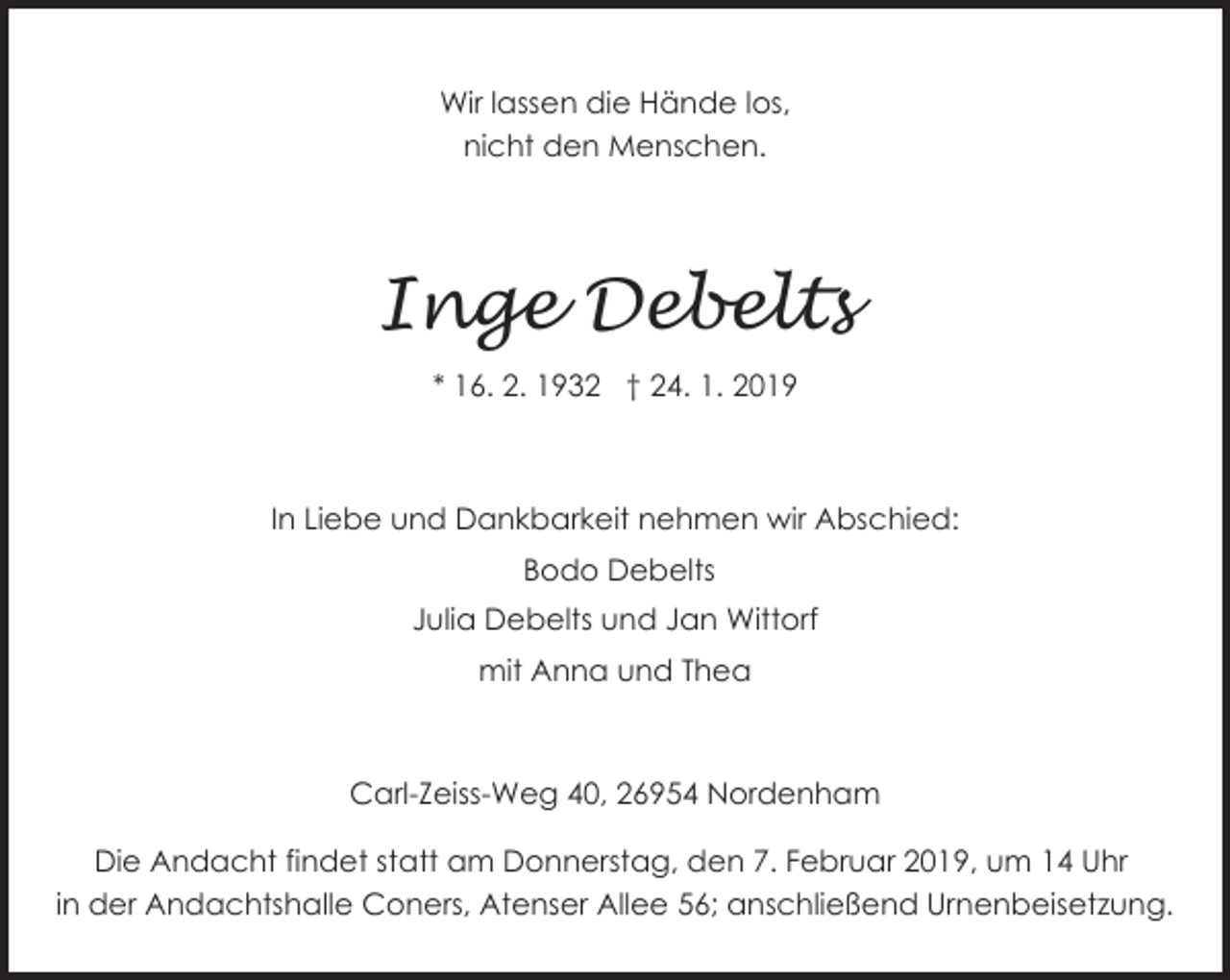<p>Wir lassen die Hände los,<br />nicht den Menschen.</p><p>Inge Debelts<br />* 16. 2. 1932 † 24. 1. 2019</p><p>In Liebe und Dankbarkeit nehmen wir Abschied:<br />Bodo Debelts<br />Julia Debelts und Jan Wittorf<br />mit Anna und Thea</p><p>Carl-Zeiss-Weg 40, 26954 Nordenham<br />Die Andacht findet statt am Donnerstag, den 7. Februar 2019, um 14 Uhr<br />in der Andachtshalle Coners, Atenser Allee 56; anschließend Urnenbeisetzung.</p>