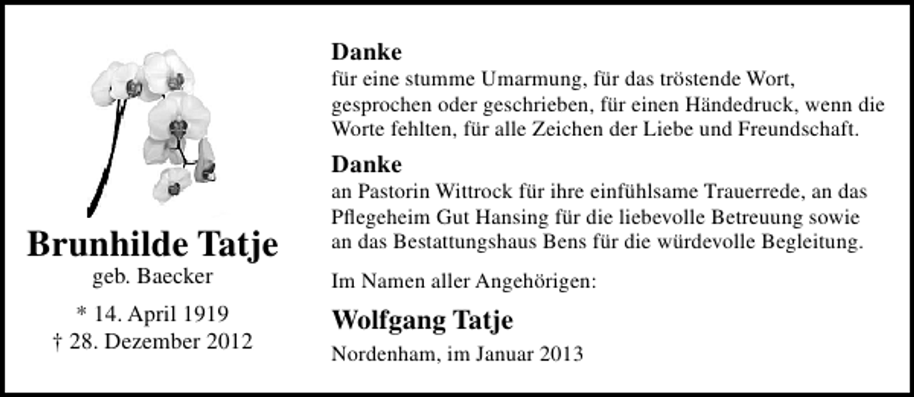 <p>Danke</p><p>für eine stumme Umarmung, für das tröstende Wort,<br />gesprochen oder geschrieben, für einen Händedruck, wenn die<br />Worte fehlten, für alle Zeichen der Liebe und Freundschaft.</p><p>Danke</p><p>Brunhilde Tatje<br />geb. Baecker</p><p>* 14. April 1919<br />† 28. Dezember 2012</p><p>an Pastorin Wittrock für ihre einfühlsame Trauerrede, an das<br />Pﬂegeheim Gut Hansing für die liebevolle Betreuung sowie<br />an das Bestattungshaus Bens für die würdevolle Begleitung.<br />Im Namen aller Angehörigen:</p><p>Wolfgang Tatje<br />Nordenham, im Januar 2013</p>