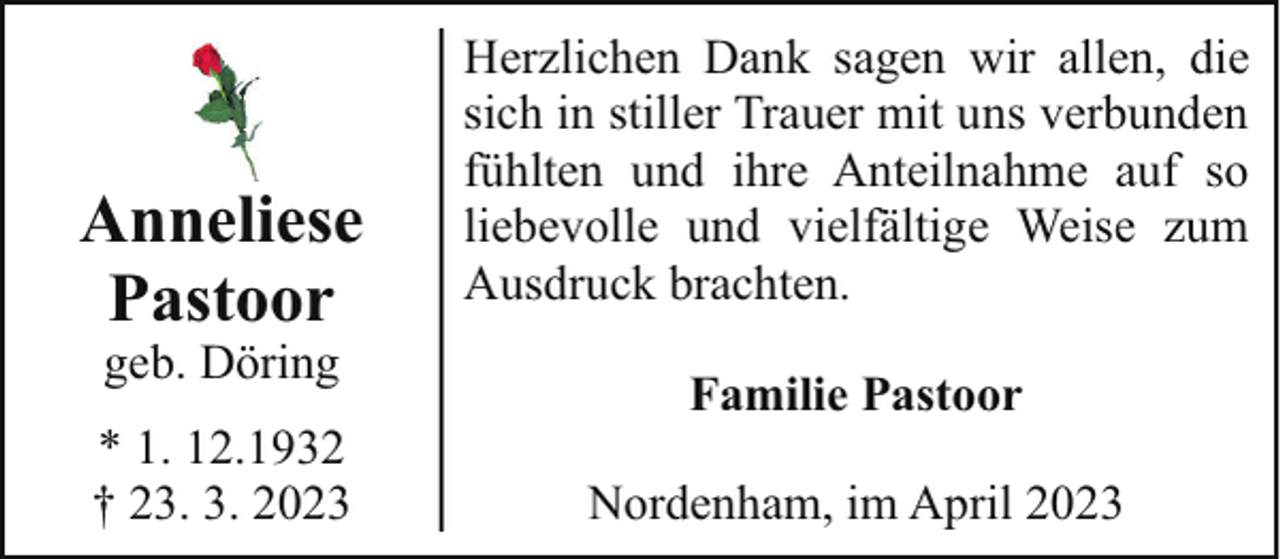 <p>Anneliese<br />Pastoor<br />geb. Döring</p><p>* 1. 12.1932<br />† 23. 3. 2023</p><p>Herzlichen Dank sagen wir allen, die<br />sich in stiller Trauer mit uns verbunden<br />fühlten und ihre Anteilnahme auf so<br />liebevolle und vielfältige Weise zum<br />Ausdruck brachten.<br />Familie Pastoor<br />Nordenham, im April 2023</p>