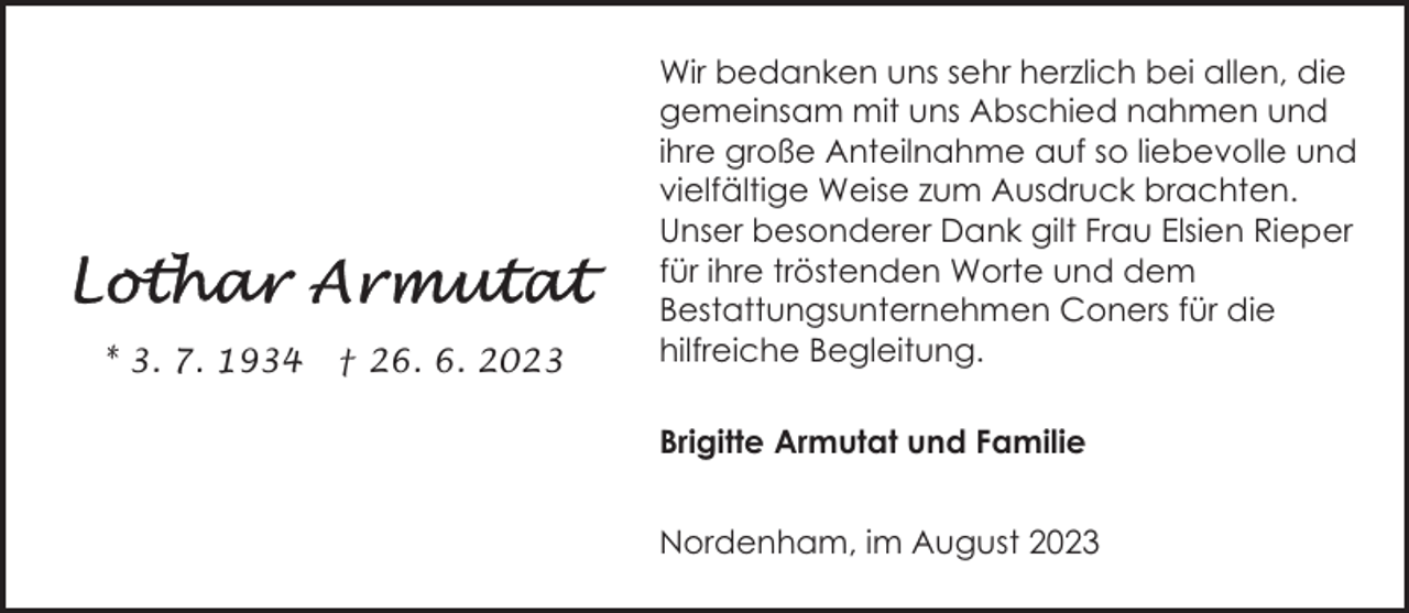 <p>* 3. 7. 1934</p><p>† 26. 6. 2023</p><p>Wir bedanken uns sehr herzlich bei allen, die<br />gemeinsam mit uns Abschied nahmen und<br />ihre große Anteilnahme auf so liebevolle und<br />vielfältige Weise zum Ausdruck brachten.<br />Unser besonderer Dank gilt Frau Elsien Rieper<br />für ihre tröstenden Worte und dem<br />Bestattungsunternehmen Coners für die<br />hilfreiche Begleitung.<br />Brigitte Armutat und Familie<br />Nordenham, im August 2023</p>