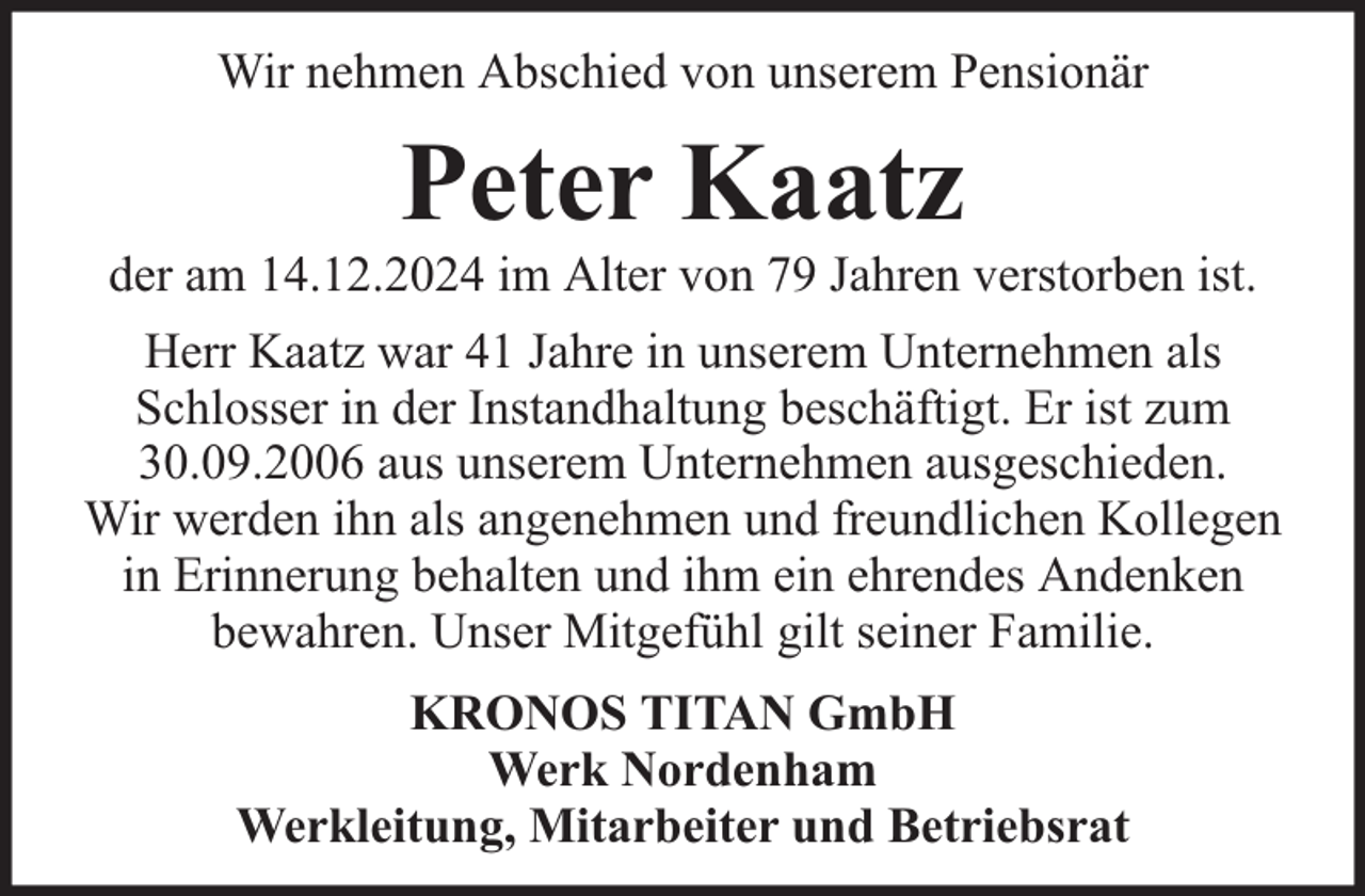 <p>Wir nehmen Abschied von unserem Pensionär</p><p>Peter Kaatz</p><p>der am 14.12.2024 im Alter von 79 Jahren verstorben ist.<br />Herr Kaatz war 41 Jahre in unserem Unternehmen als<br />Schlosser in der Instandhaltung beschäftigt. Er ist zum<br />30.09.2006 aus unserem Unternehmen ausgeschieden.<br />Wir werden ihn als angenehmen und freundlichen Kollegen<br />in Erinnerung behalten und ihm ein ehrendes Andenken<br />bewahren. Unser Mitgefühl gilt seiner Familie.<br />KRONOS TITAN GmbH<br />Werk Nordenham<br />Werkleitung, Mitarbeiter und Betriebsrat</p>