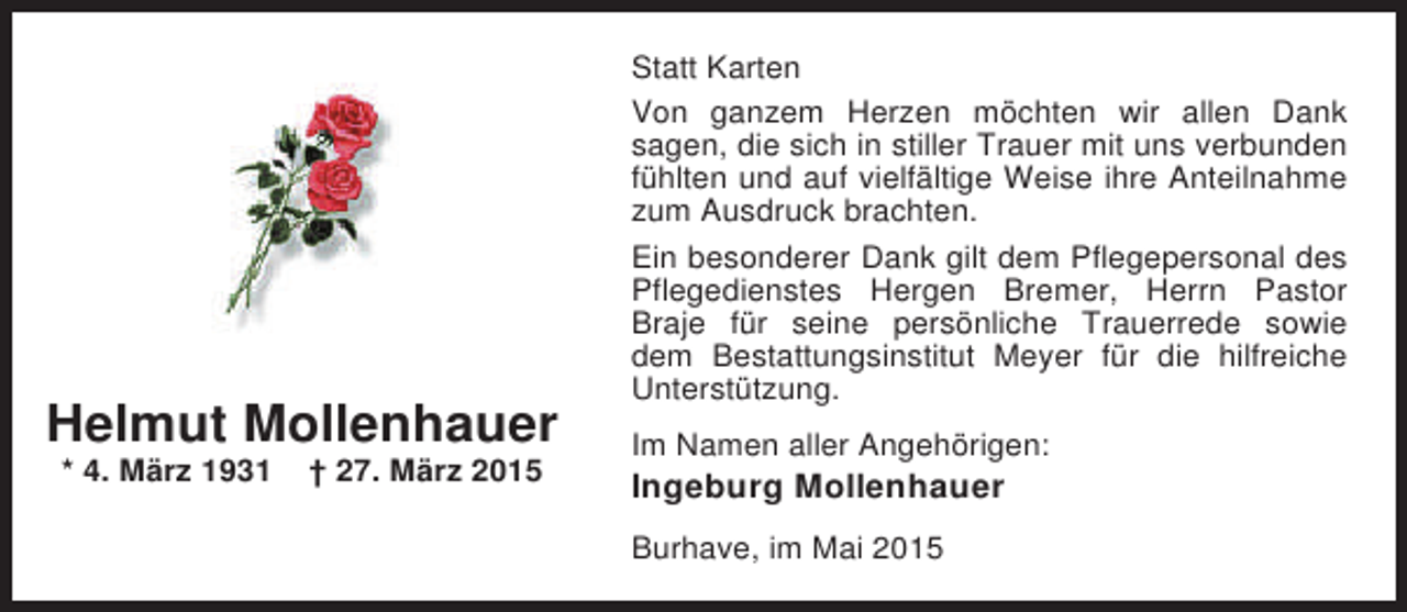 <p>Statt Karten<br />Von ganzem Herzen möchten wir allen Dank<br />sagen, die sich in stiller Trauer mit uns verbunden<br />fühlten und auf vielfältige Weise ihre Anteilnahme<br />zum Ausdruck brachten.</p><p>Helmut Mollenhauer<br />* 4. März 1931</p><p>† 27. März 2015</p><p>Ein besonderer Dank gilt dem Pflegepersonal des<br />Pflegedienstes Hergen Bremer, Herrn Pastor<br />Braje für seine persönliche Trauerrede sowie<br />dem Bestattungsinstitut Meyer für die hilfreiche<br />Unterstützung.<br />Im Namen aller Angehörigen:</p><p>Ingeburg Mollenhauer<br />Burhave, im Mai 2015</p>