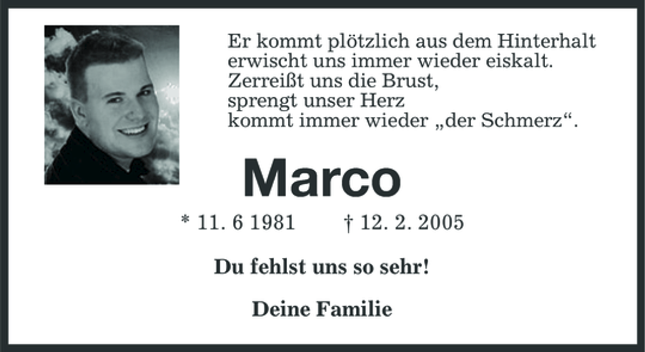<p>Er kommt plötzlich aus dem Hinterhalt erwischt uns immer wieder eiskalt. Zerreißt uns die Brust, sprengt unser Herz kommt immer wieder „der Schmerz“.</p><p>Marco<br />* 11. 6 1981 † 12. 2. 2005 Du fehlst uns so sehr! Deine Familie</p>