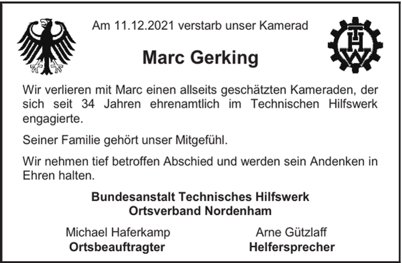 <p>Am 11.12.2021 verstarb unser Kamerad</p><p>Marc Gerking<br />Wir verlieren mit Marc einen allseits geschätzten Kameraden, der<br />sich seit 34 Jahren ehrenamtlich im Technischen Hilfswerk<br />engagierte.<br />Seiner Familie gehört unser Mitgefühl.<br />Wir nehmen tief betroffen Abschied und werden sein Andenken in<br />Ehren halten.<br />Bundesanstalt Technisches Hilfswerk<br />Ortsverband Nordenham<br />Michael Haferkamp<br />Ortsbeauftragter</p><p>Arne Gützlaff<br />Helfersprecher</p>